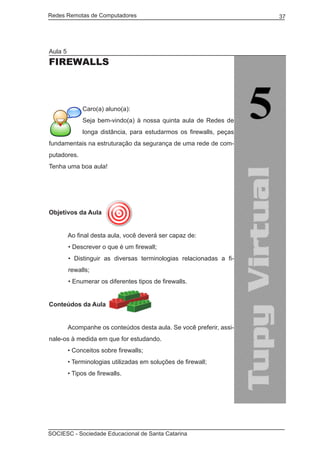 Redes Remotas de Computadores	                                        37




Aula 5
Firewalls



              Caro(a) aluno(a):
              Seja bem-vindo(a) à nossa quinta aula de Redes de
              longa distância, para estudarmos os firewalls, peças
fundamentais na estruturação da segurança de uma rede de com-
putadores.
Tenha uma boa aula!




Objetivos da Aula


	        Ao final desta aula, você deverá ser capaz de:
         • Descrever o que é um firewall;
         • Distinguir as diversas terminologias relacionadas a fi-
         rewalls;
         • Enumerar os diferentes tipos de firewalls.


Conteúdos da Aula
	
	        Acompanhe os conteúdos desta aula. Se você preferir, assi-
nale-os à medida em que for estudando.
	        • Conceitos sobre firewalls;
	        • Terminologias utilizadas em soluções de firewall;
	        • Tipos de firewalls.




SOCIESC - Sociedade Educacional de Santa Catarina						
 