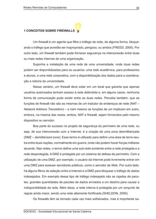 Redes Remotas de Computadores	                                                     38




1 CONCEITOS SOBRE FIREWALLS


	      Um firewall é um agente que filtra o tráfego de rede, de alguma forma, bloque-
ando o tráfego que acredita ser inapropriado, perigoso, ou ambos (FREED, 2000). Por
outro lado, um firewall também pode fornecer segurança na interconexão entre duas
ou mais redes internas de uma organização.
	      Suponha a instalação de uma rede de uma universidade, onde duas redes
podem ser disponibilizadas para os usuários: uma rede acadêmica, para professores
e alunos, e uma rede corporativa, com a disponibilização dos dados para a coordena-
ção e reitoria da universidade.
	      Nesse cenário, um firewall deve estar em um local que garanta que apenas
usuários autorizados tenham acesso à rede defendida e, em alguns casos, nenhuma
forma de comunicação pode existir entre as duas redes. Perceba também, que as
funções de firewall não são as mesmas de um tradutor de endereços de rede (NAT –
Network Address Translation) – e nem mesmo as funções de um implicam em outro,
embora, na maioria das vezes, ambos, NAT e firewall, sejam fornecidos pelo mesmo
dispositivo ou servidor.
	      Boa parte do sucesso no projeto de segurança do perímetro de uma rede, ou
seja, de sua interconexão com a Internet, é a criação de uma zona desmilitarizada
(DMZ – demilitarized zone). Esse termo é utilizado para definir uma área de terra neu-
tra entre duas nações, normalmente em guerra, onde não podem haver forças militares
atuando. Nas redes, o termo define uma sub-rede existente entre a rede protegida e a
rede desprotegida. A DMZ é protegida por um sistema de defesa de perímetro. Com a
utilização de uma DMZ, por exemplo, o usuário da Internet pode livremente entrar em
uma DMZ para acessar servidores públicos, como o servidor de Web. Por outro lado,
há alguns filtros de seleção entre a Internet e a DMZ para bloquear o tráfego de dados
indesejados. Em exemplo desse tipo de tráfego indesejado são as rajadas de paco-
tes, grandes quantidades de pacotes de dados enviados a um destino para causar a
indisponibilidade da rede. Além disso, a rede interna é protegida por um conjunto de
regras ainda maior, sendo uma rede altamente fortificada (SHELDON, 2000).
	      Os firewalls têm se tornado cada vez mais sofisticados, mas é importante sa-



SOCIESC - Sociedade Educacional de Santa Catarina						
 
