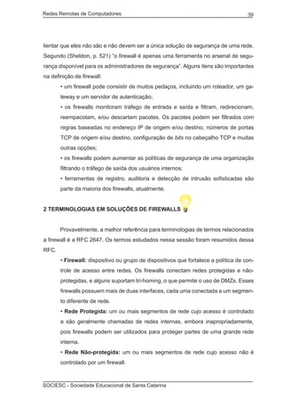 Redes Remotas de Computadores	                                                       39




lientar que eles não são e não devem ser a única solução de segurança de uma rede.
Segundo (Sheldon, p. 521) “o firewall é apenas uma ferramenta no arsenal de segu-
rança disponível para os administradores de segurança”. Alguns itens são importantes
na definição de firewall:
       • um firewall pode consistir de muitos pedaços, incluindo um roteador, um ga-
       teway e um servidor de autenticação;
       • os firewalls monitoram tráfego de entrada e saída e filtram, redirecionam,
       reempacotam, e/ou descartam pacotes. Os pacotes podem ser filtrados com
       regras baseadas no endereço IP de origem e/ou destino, números de portas
       TCP de origem e/ou destino, configuração de bits no cabeçalho TCP e muitas
       outras opções;
       • os firewalls podem aumentar as políticas de segurança de uma organização
       filtrando o tráfego de saída dos usuários internos;
       • ferramentas de registro, auditoria e detecção de intrusão sofisticadas são
       parte da maioria dos firewalls, atualmente.


2 TERMINOLOGIAS EM SOLUÇÕES DE FIREWALLS


	      Provavelmente, a melhor referência para terminologias de termos relacionados
a firewall é a RFC 2647. Os termos estudados nessa sessão foram resumidos dessa
RFC.
       • Firewall: dispositivo ou grupo de dispositivos que fortalece a política de con-
       trole de acesso entre redes. Os firewalls conectam redes protegidas e não-
       protegidas, e alguns suportam tri-homing, o que permite o uso de DMZs. Esses
       firewalls possuem mais de duas interfaces, cada uma conectada a um segmen-
       to diferente de rede.
       • Rede Protegida: um ou mais segmentos de rede cujo acesso é controlado
       e são geralmente chamadas de redes internas, embora inapropriadamente,
       pois firewalls podem ser utilizados para proteger partes de uma grande rede
       interna.
       • Rede Não-protegida: um ou mais segmentos de rede cujo acesso não é
       controlado por um firewall.



SOCIESC - Sociedade Educacional de Santa Catarina						
 