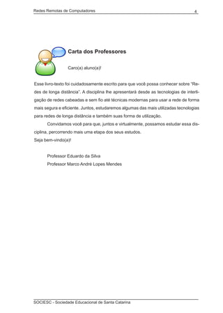 Redes Remotas de Computadores	                                                     4




                 Carta dos Professores

                 Caro(a) aluno(a)!


Esse livro-texto foi cuidadosamente escrito para que você possa conhecer sobre “Re-
des de longa distância”. A disciplina lhe apresentará desde as tecnologias de interli-
gação de redes cabeadas e sem fio até técnicas modernas para usar a rede de forma
mais segura e eficiente. Juntos, estudaremos algumas das mais utilizadas tecnologias
para redes de longa distância e também suas forma de utilização.
	     Convidamos você para que, juntos e virtualmente, possamos estudar essa dis-
ciplina, percorrendo mais uma etapa dos seus estudos.
Seja bem-vindo(a)!


	     Professor Eduardo da Silva
	     Professor Marco André Lopes Mendes




SOCIESC - Sociedade Educacional de Santa Catarina						
 