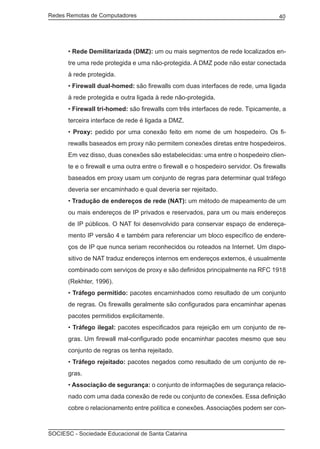 Redes Remotas de Computadores	                                                       40




      • Rede Demilitarizada (DMZ): um ou mais segmentos de rede localizados en-
      tre uma rede protegida e uma não-protegida. A DMZ pode não estar conectada
      à rede protegida.
      • Firewall dual-homed: são firewalls com duas interfaces de rede, uma ligada
      à rede protegida e outra ligada à rede não-protegida.
      • Firewall tri-homed: são firewalls com três interfaces de rede. Tipicamente, a
      terceira interface de rede é ligada a DMZ.
      • Proxy: pedido por uma conexão feito em nome de um hospedeiro. Os fi-
      rewalls baseados em proxy não permitem conexões diretas entre hospedeiros.
      Em vez disso, duas conexões são estabelecidas: uma entre o hospedeiro clien-
      te e o firewall e uma outra entre o firewall e o hospedeiro servidor. Os firewalls
      baseados em proxy usam um conjunto de regras para determinar qual tráfego
      deveria ser encaminhado e qual deveria ser rejeitado.
      • Tradução de endereços de rede (NAT): um método de mapeamento de um
      ou mais endereços de IP privados e reservados, para um ou mais endereços
      de IP públicos. O NAT foi desenvolvido para conservar espaço de endereça-
      mento IP versão 4 e também para referenciar um bloco específico de endere-
      ços de IP que nunca seriam reconhecidos ou roteados na Internet. Um dispo-
      sitivo de NAT traduz endereços internos em endereços externos, é usualmente
      combinado com serviços de proxy e são definidos principalmente na RFC 1918
      (Rekhter, 1996).
      • Tráfego permitido: pacotes encaminhados como resultado de um conjunto
      de regras. Os firewalls geralmente são configurados para encaminhar apenas
      pacotes permitidos explicitamente.
      • Tráfego ilegal: pacotes especificados para rejeição em um conjunto de re-
      gras. Um firewall mal-configurado pode encaminhar pacotes mesmo que seu
      conjunto de regras os tenha rejeitado.
      • Tráfego rejeitado: pacotes negados como resultado de um conjunto de re-
      gras.
      • Associação de segurança: o conjunto de informações de segurança relacio-
      nado com uma dada conexão de rede ou conjunto de conexões. Essa definição
      cobre o relacionamento entre política e conexões. Associações podem ser con-



SOCIESC - Sociedade Educacional de Santa Catarina						
 
