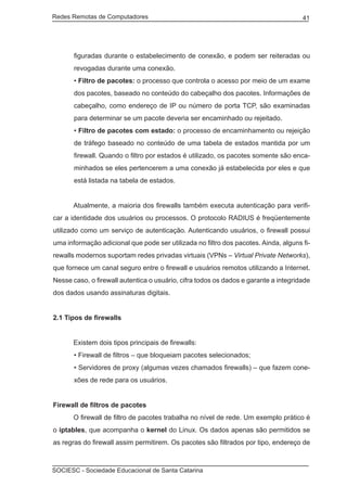 Redes Remotas de Computadores	                                                       41




       figuradas durante o estabelecimento de conexão, e podem ser reiteradas ou
       revogadas durante uma conexão.
       • Filtro de pacotes: o processo que controla o acesso por meio de um exame
       dos pacotes, baseado no conteúdo do cabeçalho dos pacotes. Informações de
       cabeçalho, como endereço de IP ou número de porta TCP, são examinadas
       para determinar se um pacote deveria ser encaminhado ou rejeitado.
       • Filtro de pacotes com estado: o processo de encaminhamento ou rejeição
       de tráfego baseado no conteúdo de uma tabela de estados mantida por um
       firewall. Quando o filtro por estados é utilizado, os pacotes somente são enca-
       minhados se eles pertencerem a uma conexão já estabelecida por eles e que
       está listada na tabela de estados.


	     Atualmente, a maioria dos firewalls também executa autenticação para verifi-
car a identidade dos usuários ou processos. O protocolo RADIUS é freqüentemente
utilizado como um serviço de autenticação. Autenticando usuários, o firewall possui
uma informação adicional que pode ser utilizada no filtro dos pacotes. Ainda, alguns fi-
rewalls modernos suportam redes privadas virtuais (VPNs – Virtual Private Networks),
que fornece um canal seguro entre o firewall e usuários remotos utilizando a Internet.
Nesse caso, o firewall autentica o usuário, cifra todos os dados e garante a integridade
dos dados usando assinaturas digitais.


2.1 Tipos de firewalls


	     Existem dois tipos principais de firewalls:
       • Firewall de filtros – que bloqueiam pacotes selecionados;
       • Servidores de proxy (algumas vezes chamados firewalls) – que fazem cone-
       xões de rede para os usuários.


Firewall de filtros de pacotes
	     O firewall de filtro de pacotes trabalha no nível de rede. Um exemplo prático é
o iptables, que acompanha o kernel do Linux. Os dados apenas são permitidos se
as regras do firewall assim permitirem. Os pacotes são filtrados por tipo, endereço de



SOCIESC - Sociedade Educacional de Santa Catarina						
 