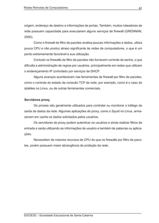Redes Remotas de Computadores	                                                        42




origem, endereço de destino e informações de portas. Também, muitos roteadores de
rede possuem capacidade para executarem alguns serviços de firewall (GRENNAN,
2000).
	        Como o firewall de filtro de pacotes analisa poucas informações e dados, utiliza
pouca CPU e não produz atraso significante às redes de computadores, o que é um
ponto extremamente favorável a sua utilização.
	        Contudo os firewalls de filtro de pacotes não fornecem controle de senha, o que
dificulta a administração de regras por usuários, principalmente em redes que utilizam
o endereçamento IP controlado por serviços de DHCP.
	        Alguns avanços aconteceram nas ferramentas de firewall por filtro de pacotes,
como o controle do estado da conexão TCP de rede, por exemplo, como é o caso do
iptables no Linux, ou de outras ferramentas comerciais.


Servidores proxy
	        Os proxies são geralmente utilizados para controlar ou monitorar o tráfego de
saída de dados da rede. Algumas aplicações de proxy, como o Squid no Linux, arma-
zenam em cache os dados solicitados pelos usuários.
	        Os servidores de proxy podem autenticar os usuários e ainda realizar filtros de
entrada e saída utilizando as informações de usuário e também de palavras ou aplica-
ções.
	        Necessitam de maiores recursos de CPU do que os firewalls por filtro de paco-
tes, porém possuem maior abrangência de proteção da rede.




SOCIESC - Sociedade Educacional de Santa Catarina						
 