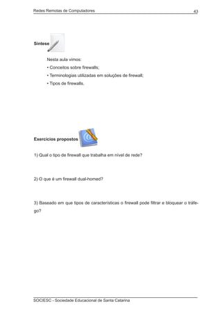 Redes Remotas de Computadores	                                                     43




Síntese


	     Nesta aula vimos:
	     • Conceitos sobre firewalls;
	     • Terminologias utilizadas em soluções de firewall;
	     • Tipos de firewalls.




Exercícios propostos


1) Qual o tipo de firewall que trabalha em nível de rede?




2) O que é um firewall dual-homed?




3) Baseado em que tipos de características o firewall pode filtrar e bloquear o tráfe-
go?




SOCIESC - Sociedade Educacional de Santa Catarina						
 