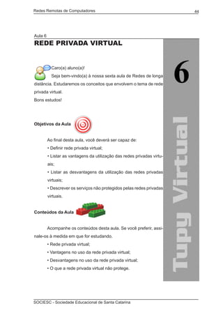Redes Remotas de Computadores	                                           44




Aula 6
Rede privada virtual


           Caro(a) aluno(a)!
           Seja bem-vindo(a) à nossa sexta aula de Redes de longa
distância. Estudaremos os conceitos que envolvem o tema de rede
privada virtual.
Bons estudos!




Objetivos da Aula


	        Ao final desta aula, você deverá ser capaz de:
         • Definir rede privada virtual;
         • Listar as vantagens da utilização das redes privadas virtu-
         ais;
         • Listar as desvantagens da utilização das redes privadas
         virtuais;
         • Descrever os serviços não protegidos pelas redes privadas
         virtuais.


Conteúdos da Aula
	
	        Acompanhe os conteúdos desta aula. Se você preferir, assi-
nale-os à medida em que for estudando.
	        • Rede privada virtual;
	        • Vantagens no uso da rede privada virtual;
	        • Desvantagens no uso da rede privada virtual;
	        • O que a rede privada virtual não protege.




SOCIESC - Sociedade Educacional de Santa Catarina						
 