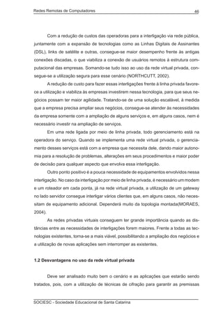 Redes Remotas de Computadores	                                                        46




	        Com a redução de custos das operadoras para a interligação via rede pública,
juntamente com a expansão de tecnologias como as Linhas Digitais de Assinantes
(DSL), links de satélite e outras, consegue-se maior desempenho frente às antigas
conexões discadas, o que viabiliza a conexão de usuários remotos à estrutura com-
putacional das empresas. Somando-se tudo isso ao uso da rede virtual privada, con-
segue-se a utilização segura para esse cenário (NORTHCUTT, 2002).
	        A redução de custo para fazer essas interligações frente à linha privada favore-
ce a utilização e viabiliza às empresas investirem nessa tecnologia, para que seus ne-
gócios possam ter maior agilidade. Tratando-se de uma solução escalável, à medida
que a empresa precisa ampliar seus negócios, consegue-se atender às necessidades
da empresa somente com a ampliação de alguns serviços e, em alguns casos, nem é
necessário investir na ampliação de serviços.
	        Em uma rede ligada por meio de linha privada, todo gerenciamento está na
operadora do serviço. Quando se implementa uma rede virtual privada, o gerencia-
mento desses serviços está com a empresa que necessita dele, dando maior autono-
mia para a resolução de problemas, alterações em seus procedimentos e maior poder
de decisão para qualquer aspecto que envolva essa interligação.
	        Outro ponto positivo é a pouca necessidade de equipamentos envolvidos nessa
interligação. No caso da interligação por meio de linha privada, é necessário um modem
e um roteador em cada ponta, já na rede virtual privada, a utilização de um gateway
no lado servidor consegue interligar vários clientes que, em alguns casos, não neces-
sitam de equipamento adicional. Dependerá muito da topologia montada(MORAES,
2004).
	        As redes privadas virtuais conseguem ter grande importância quando as dis-
tâncias entre as necessidades de interligações forem maiores. Frente a todas as tec-
nologias existentes, torna-se a mais viável, possibilitando a ampliação dos negócios e
a utilização de novas aplicações sem interromper as existentes.


1.2 Desvantagens no uso da rede virtual privada


	        Deve ser analisado muito bem o cenário e as aplicações que estarão sendo
tratados, pois, com a utilização de técnicas de cifração para garantir as premissas



SOCIESC - Sociedade Educacional de Santa Catarina						
 