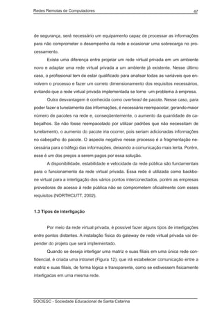 Redes Remotas de Computadores	                                                     47




de segurança, será necessário um equipamento capaz de processar as informações
para não comprometer o desempenho da rede e ocasionar uma sobrecarga no pro-
cessamento.
	     Existe uma diferença entre projetar um rede virtual privada em um ambiente
novo e adaptar uma rede virtual privada a um ambiente já existente. Nesse último
caso, o profissional tem de estar qualificado para analisar todas as variáveis que en-
volvem o processo e fazer um correto dimensionamento dos requisitos necessários,
evitando que a rede virtual privada implementada se torne um problema à empresa.
	     Outra desvantagem é conhecida como overhead de pacote. Nesse caso, para
poder fazer o tunelamento das informações, é necessário reempacotar, gerando maior
número de pacotes na rede e, conseqüentemente, o aumento da quantidade de ca-
beçalhos. Se não fosse reempacotado por utilizar padrões que não necessitam de
tunelamento, o aumento do pacote iria ocorrer, pois seriam adicionadas informações
no cabeçalho do pacote. O aspecto negativo nesse processo é a fragmentação ne-
cessária para o tráfego das informações, deixando a comunicação mais lenta. Porém,
esse é um dos preços a serem pagos por essa solução.
	     A disponibilidade, estabilidade e velocidade da rede pública são fundamentais
para o funcionamento da rede virtual privada. Essa rede é utilizada como backbo-
ne virtual para a interligação dos vários pontos interconectados, porém as empresas
provedoras de acesso à rede pública não se comprometem oficialmente com esses
requisitos (NORTHCUTT, 2002).


1.3 Tipos de interligação


	     Por meio da rede virtual privada, é possível fazer alguns tipos de interligações
entre pontos distantes. A instalação física do gateway de rede virtual privada vai de-
pender do projeto que será implementado.
	     Quando se deseja interligar uma matriz e suas filiais em uma única rede con-
fidencial, é criada uma intranet (Figura 12), que irá estabelecer comunicação entre a
matriz e suas filiais, de forma lógica e transparente, como se estivessem fisicamente
interligadas em uma mesma rede.




SOCIESC - Sociedade Educacional de Santa Catarina						
 