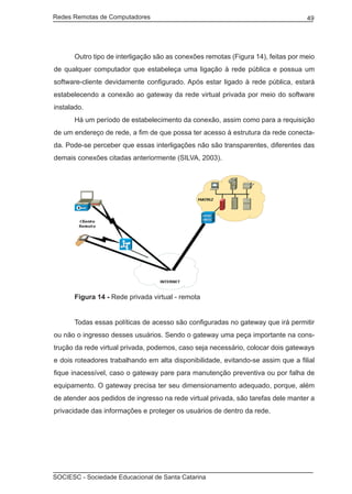 Redes Remotas de Computadores	                                                     49




	      Outro tipo de interligação são as conexões remotas (Figura 14), feitas por meio
de qualquer computador que estabeleça uma ligação à rede pública e possua um
software-cliente devidamente configurado. Após estar ligado à rede pública, estará
estabelecendo a conexão ao gateway da rede virtual privada por meio do software
instalado.
	      Há um período de estabelecimento da conexão, assim como para a requisição
de um endereço de rede, a fim de que possa ter acesso à estrutura da rede conecta-
da. Pode-se perceber que essas interligações não são transparentes, diferentes das
demais conexões citadas anteriormente (SILVA, 2003).




		 Figura 14 - Rede privada virtual - remota


	      Todas essas políticas de acesso são configuradas no gateway que irá permitir
ou não o ingresso desses usuários. Sendo o gateway uma peça importante na cons-
trução da rede virtual privada, podemos, caso seja necessário, colocar dois gateways
e dois roteadores trabalhando em alta disponibilidade, evitando-se assim que a filial
fique inacessível, caso o gateway pare para manutenção preventiva ou por falha de
equipamento. O gateway precisa ter seu dimensionamento adequado, porque, além
de atender aos pedidos de ingresso na rede virtual privada, são tarefas dele manter a
privacidade das informações e proteger os usuários de dentro da rede.




SOCIESC - Sociedade Educacional de Santa Catarina						
 