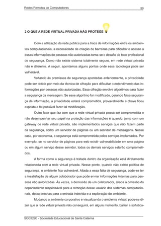 Redes Remotas de Computadores	                                                     50




2 O QUE A REDE VIRTUAL PRIVADA NÃO PROTEGE


	      Com a utilização da rede pública para a troca de informações entre os ambien-
tes computacionais, a necessidade de criação de barreiras para dificultar o acesso a
essas informações de pessoas não autorizadas torna-se o desafio de todo profissional
de segurança. Como não existe sistema totalmente seguro, em rede virtual privada
não é diferente. A seguir, apontamos alguns pontos onde essa tecnologia pode ser
vulnerável.
	      Voltando às premissas de segurança apontadas anteriormente, a privacidade
pode ser obtida por meio da técnica de cifração para dificultar o entendimento das in-
formações por pessoas não autorizadas. Essa cifração envolve algoritmos para fazer
a segurança da mensagem. Se esse algoritmo for modificado, gerando falsa seguran-
ça da informação, a privacidade estará comprometida, provavelmente a chave ficou
exposta e foi possível fazer tal modificação.
	      Outro fator que faz com que a rede virtual privada possa ser comprometida e
não desempenhar seu papel na proteção das informações é quando, junto com um
gateway de rede virtual privada, são implementados serviços que não fazem parte
da segurança, como um servidor de páginas ou um servidor de mensagens. Nesse
caso, por economia, a segurança está comprometida pelos serviços implantados. Por
exemplo, se no servidor de páginas para web existir vulnerabilidade em uma página
ou em algum serviço desse servidor, todos os demais serviços estarão comprometi-
dos.
	      A forma como a segurança é tratada dentro da organização está diretamente
relacionada com a rede virtual privada. Nesse ponto, quando não existe política de
segurança, o ambiente fica vulnerável. Aliada a essa falta de segurança, pode-se ter
a insatisfação de algum colaborador que pode enviar informações internas para pes-
soas não autorizadas. Às vezes, a demissão de um colaborador, aliada à omissão do
departamento responsável para a remoção desse usuário dos sistemas computacio-
nais, deixa brechas para a entrada indevida e a exploração do ambiente.
	      Mudando o ambiente corporativo e visualizando o ambiente virtual, pode-se di-
zer que a rede virtual privada não conseguirá, em algum momento, barrar a sofistica-



SOCIESC - Sociedade Educacional de Santa Catarina						
 