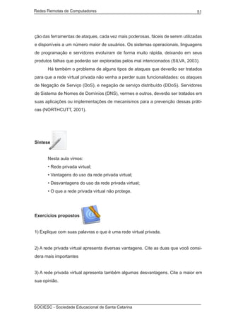 Redes Remotas de Computadores	                                                   51




ção das ferramentas de ataques, cada vez mais poderosas, fáceis de serem utilizadas
e disponíveis a um número maior de usuários. Os sistemas operacionais, linguagens
de programação e servidores evoluíram de forma muito rápida, deixando em seus
produtos falhas que poderão ser exploradas pelos mal intencionados (SILVA, 2003).
	     Há também o problema de alguns tipos de ataques que deverão ser tratados
para que a rede virtual privada não venha a perder suas funcionalidades: os ataques
de Negação de Serviço (DoS), e negação de serviço distribuído (DDoS). Servidores
de Sistema de Nomes de Domínios (DNS), vermes e outros, deverão ser tratados em
suas aplicações ou implementações de mecanismos para a prevenção dessas práti-
cas (NORTHCUTT, 2001).




Síntese


	     Nesta aula vimos:
	     • Rede privada virtual;
	     • Vantagens do uso da rede privada virtual;
	     • Desvantagens do uso da rede privada virtual;
	     • O que a rede privada virtual não protege.




Exercícios propostos


1) Explique com suas palavras o que é uma rede virtual privada.


2) A rede privada virtual apresenta diversas vantagens. Cite as duas que você consi-
dera mais importantes


3) A rede privada virtual apresenta também algumas desvantagens. Cite a maior em
sua opinião.




SOCIESC - Sociedade Educacional de Santa Catarina						
 