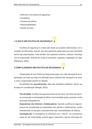 Redes Remotas de Computadores	                                                    53




	     • Definindo uma política de segurança;
	     • Armadilhas;
	     • Divisões de política;
	     • Responsabilidades;
	     • Estudo de Caso.




1 O QUE É UMA POLÍTICA DE SEGURANÇA?


	     A política de segurança é a base para todas as questões relacionadas com a
proteção da informação, assunto que vem ganhando papel cada vez mais importante
dentro das organizações. Trata também dos aspectos humanos, culturais, tecnológi-
cos da organização, levando em conta os processos, negócios e legislação em vigor
(Nakamura, 2003).


2 COMO ELABORAR UMA POLÍTICA DE SEGURANÇA?


	     A elaboração de uma Política de Segurança exige uma visão abrangente da or-
ganização, de modo que haja uma definição clara e distinta entre ameaças e os riscos
e como a organização poderá ser afetada.
	     Na definição dos procedimentos, além das atividades cotidianas, devem ser
levadas em consideração (Misaghi, 2003):


      Pró-atividade: A política da segurança deve ser pró-ativa, de modo que permi-
      ta a prevenção e antecipação de falhas. A pró-atividade ajuda a prevenir contra
      surpresas desagradáveis.
      Expectativas dos Clientes e Colaboradores: Quando a política de seguran-
      ça leva em consideração as expectativas dos clientes e colaboradores, auxilia
      indiretamente na redução e descobrimento das vulnerabilidades do sistema.
      Contingências: A contingência se preocupa com o “Dia D”, em providenciar
      meios de dar continuidade, quando algum mecanismo vital de informação fa-



SOCIESC - Sociedade Educacional de Santa Catarina						
 