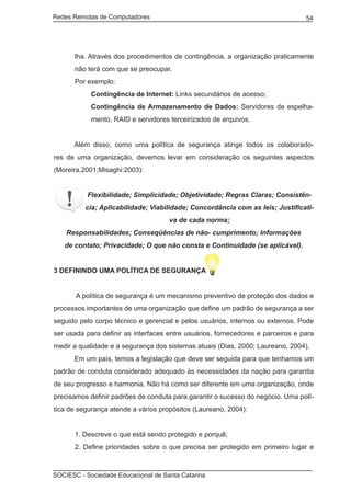 Redes Remotas de Computadores	                                                   54




       lha. Através dos procedimentos de contingência, a organização praticamente
       não terá com que se preocupar.
       Por exemplo:
            Contingência de Internet: Links secundários de acesso;
            Contingência de Armazenamento de Dados: Servidores de espelha-
            mento, RAID e servidores terceirizados de arquivos.


	     Além disso, como uma política de segurança atinge todos os colaborado-
res de uma organização, devemos levar em consideração os seguintes aspectos
(Moreira,2001;Misaghi:2003):


          Flexibilidade; Simplicidade; Objetividade; Regras Claras; Consistên-
          cia; Aplicabilidade; Viabilidade; Concordância com as leis; Justificati-
                                     va de cada norma;
    Responsabilidades; Conseqüências de não- cumprimento; Informações
    de contato; Privacidade; O que não consta e Continuidade (se aplicável).


3 DEFININDO UMA POLÍTICA DE SEGURANÇA


	      A política de segurança é um mecanismo preventivo de proteção dos dados e
processos importantes de uma organização que define um padrão de segurança a ser
seguido pelo corpo técnico e gerencial e pelos usuários, internos ou externos. Pode
ser usada para definir as interfaces entre usuários, fornecedores e parceiros e para
medir a qualidade e a segurança dos sistemas atuais (Dias, 2000; Laureano, 2004).
	     Em um país, temos a legislação que deve ser seguida para que tenhamos um
padrão de conduta considerado adequado às necessidades da nação para garantia
de seu progresso e harmonia. Não há como ser diferente em uma organização, onde
precisamos definir padrões de conduta para garantir o sucesso do negócio. Uma polí-
tica de segurança atende a vários propósitos (Laureano, 2004):


       1. Descreve o que está sendo protegido e porquê;
       2. Define prioridades sobre o que precisa ser protegido em primeiro lugar e



SOCIESC - Sociedade Educacional de Santa Catarina						
 