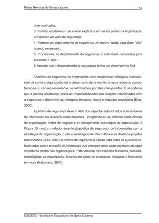Redes Remotas de Computadores	                                                      55




         com qual custo;
         3. Permite estabelecer um acordo explícito com várias partes da organização
         em relação ao valor da segurança;
         4. Fornece ao departamento de segurança um motivo válido para dizer “não”
         quando necessário;
         5. Proporciona ao departamento de segurança a autoridade necessária para
         sustentar o “não”;
         6. Impede que o departamento de segurança tenha um desempenho fútil.


	        A política de segurança de informações deve estabelecer princípios institucio-
nais de como a organização irá proteger, controlar e monitorar seus recursos compu-
tacionais e, conseqüentemente, as informações por eles manipuladas. É importante
que a política estabeleça ainda as responsabilidades das funções relacionadas com
a segurança e discrimine as principais ameaças, riscos e impactos envolvidos (Dias,
2000).
	        A política de segurança deve ir além dos aspectos relacionados com sistemas
de informação ou recursos computacionais, integrando-se às políticas institucionais
da organização, metas de negócio e ao planejamento estratégico da organização. A
Figura 15 mostra o relacionamento da política de segurança de informações com a
estratégia da organização, o plano estratégico de informática e os diversos projetos
relacionados (Dias, 2000). A política de segurança é a base para todas as questões re-
lacionadas com a proteção da informação que vem ganhando cada vez mais um papel
importante dentro das organizações. Trata também dos aspectos humanos, culturais,
tecnológicos da organização, levando em conta os processos, negócios e legislação
em vigor (Nakamura, 2003).




SOCIESC - Sociedade Educacional de Santa Catarina						
 