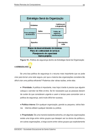 Redes Remotas de Computadores	                                                   56




       Figura 15 - Política de segurança dentro da Estratégia Geral da Organização


4 ARMADILHAS


	      Se uma boa política de segurança é o recurso mais importante que se pode
criar para tornar uma rede segura, por que a maioria das organizações considera tão
difícil criar uma política eficiente? Podemos citar várias razões, entre elas:


       ● Prioridade: A política é importante, mas hoje à tarde é preciso que alguém
       coloque o servidor da Web on-line. Se for necessário que as pessoas deixem
       de cuidar do que consideram urgente e usem o tempo para concordar com a
       política de segurança, será muito difícil ter sucesso.


       ● Política interna: Em qualquer organização, grande ou pequena, vários fato-
       res   internos afetam qualquer decisão ou prática.


       ● Propriedade: De uma maneira bastante estranha, em algumas organizações
       existe uma briga entre vários grupos que desejam ser os donos da política e,
       em outras organizações, a briga ocorre entre vários grupos que explicitamente



SOCIESC - Sociedade Educacional de Santa Catarina						
 