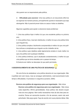 Redes Remotas de Computadores	                                                   57




      não querem ser os responsáveis pela política.


      ●      Dificuldade para escrever: Uma boa política é um documento difícil de
      se organizar de maneira precisa, principalmente quando é necessário que seja
      abrangente. Não é possível prever todos os casos e todos os detalhes.


	     Algumas sugestões para ajudar a solucionar esses problemas:


      1. Uma boa política hoje é melhor do que uma excelente política no próximo
      ano;
      2. Uma política fraca, mas bem distribuída, é melhor do que uma política forte
      que ninguém leu;
      3. Uma política simples e facilmente compreendida é melhor do que uma polí-
      tica confusa e complicada que ninguém se dá o trabalho de ler;
      4. Uma política cujos detalhes estão ligeiramente errados é muito melhor do
      que uma política sem quaisquer detalhes;
      5. Uma política dinâmica, que é atualizada constantemente, é melhor do que
      uma política que se torna obsoleta com o passar do tempo;
      6.Costuma ser melhor se desculpar do que pedir permissão.


5 DESENVOLVIMENTO DE UMA POLÍTICA DE SEGURANÇA


	     Há uma forma de estabelecer uma política decente em sua organização. Não
é perfeita nem sem riscos, mas se conseguir administrá-la, você economizará muito
tempo e dificuldades. O processo é o seguinte (Laureano, 2004):


	     Escreva uma política de segurança para sua organização - Não inclua
          Escreva uma política de segurança para sua organização - Não inclua
          nada específico. Afirme generalidades. Essa política não deverá ocupar
          mais de cinco páginas. Nem serão necessários mais de dois dias para es-
          crevê-la. Pense em escrevê-la durante o fim de semana, assim não será
          perturbado. Não peça ajuda. Faça de acordo com suas próprias idéias. Não



SOCIESC - Sociedade Educacional de Santa Catarina						
 