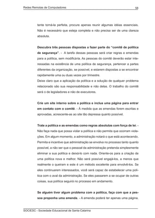 Redes Remotas de Computadores	                                                  58




         tente torná-la perfeita, procure apenas reunir algumas idéias essenciais.
         Não é necessário que esteja completa e não precisa ser de uma clareza
         absoluta.


         Descubra três pessoas dispostas a fazer parte do “comitê de política
         de segurança”. - A tarefa dessas pessoas será criar regras e emendas
         para a política, sem modificá-la. As pessoas do comitê deverão estar inte-
         ressadas na existência de uma política de segurança, pertencer a partes
         diferentes da organização, se possível, e estarem dispostas a se encontrar
         rapidamente uma ou duas vezes por trimestre.
         Deixe claro que a aplicação da política e a solução de qualquer problema
         relacionado são sua responsabilidade e não delas. O trabalho do comitê
         será o de legisladores e não de executores.


         Crie um site interno sobre a política e inclua uma página para entrar
         em contato com o comitê. - À medida que as emendas forem escritas e
         aprovadas, acrescente-as ao site tão depressa quanto possível.


         Trate a política e as emendas como regras absolutas com força de lei. -
         Não faça nada que possa violar a política e não permita que ocorram viola-
         ções. Em algum momento, a administração notará o que está acontecendo.
         Permita e incentive que administração se envolva no processo tanto quanto
         possível, a não ser que o pessoal da administração pretenda simplesmente
         eliminar a sua política e deixá-lo com nada. Oriente-os para a criação de
         uma política nova e melhor. Não será possível engajá-los, a menos que
         realmente o queiram e este é um método excelente para envolvê-los. Se
         eles continuarem interessados, você será capaz de estabelecer uma polí-
         tica com o aval da administração. Se eles passarem a se ocupar de outras
         coisas, sua política seguirá no processo em andamento.


         Se alguém tiver algum problema com a política, faça com que a pes-
         soa proponha uma emenda. - A emenda poderá ter apenas uma página.



SOCIESC - Sociedade Educacional de Santa Catarina						
 