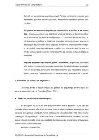 Redes Remotas de Computadores	                                                     59




         Deverá ser tão genérica quanto possível. Para se tornar uma emenda, será
         necessário que dois dos três (ou mais) membros do comitê de política con-
         cordem.


         Programe um encontro regular para consolidar a política e as emen-
         das. - Esse encontro deverá acontecer uma vez por ano e deverá envolver
         você e o comitê de política de segurança. O propósito desse encontro é,
         considerando a política e possíveis emendas, combiná-los em uma nova
         declaração de política de cinco páginas. Incentive o próprio comitê a redigi-
         la, se preferir, mas provavelmente o melhor procedimento será dedicar um
         fim de semana para escrever outro rascunho da política, incluindo todas as
         emendas.


         Repita o processo novamente. (item 3 em diante) - Exponha a política no
         site, trate-a como uma lei, envolva as pessoas da administração, se deseja-
         rem ser envolvidas, acrescente emendas conforme seja necessário e revise
         tudo a cada ano. Continue repetindo esse processo, enquanto for possível.


5.1 Divisões da política de segurança


	     Podemos dividir a documentação da política de segurança em três tipos de
texto a serem elaborados. São eles (Abreu, 2002):


•	 Texto do ponto de vista estratégico


	     Há situações no dia-a-dia em que precisamos tomar decisões. E, de vez em
quando, o bom senso é a ferramenta usada pelos profissionais para a tomada de uma
decisão. Sim, porque se alguém nunca passou pela situação antes e não há nenhuma
orientação da organização para o que fazer quando ela acontece, o talento é o res-
ponsável pela definição entre a genialidade da resolução do problema ou a loucura de
quem tomou a decisão errada.
	     Vamos a um exemplo:



SOCIESC - Sociedade Educacional de Santa Catarina						
 