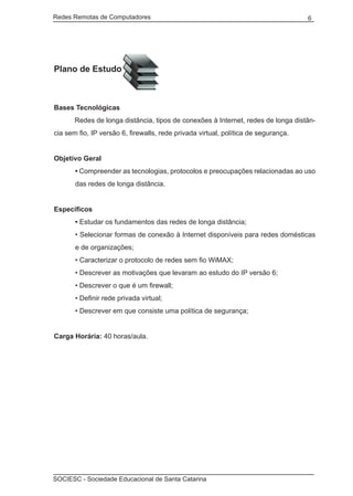 Redes Remotas de Computadores	                                                      6




Plano de Estudo



Bases Tecnológicas
	      Redes de longa distância, tipos de conexões à Internet, redes de longa distân-
cia sem fio, IP versão 6, firewalls, rede privada virtual, política de segurança.


Objetivo Geral
       • Compreender as tecnologias, protocolos e preocupações relacionadas ao uso
       das redes de longa distância.


Específicos
       • Estudar os fundamentos das redes de longa distância;
       • Selecionar formas de conexão à Internet disponíveis para redes domésticas
       e de organizações;
       • Caracterizar o protocolo de redes sem fio WiMAX;
       • Descrever as motivações que levaram ao estudo do IP versão 6;
       • Descrever o que é um firewall;
       • Definir rede privada virtual;
       • Descrever em que consiste uma política de segurança;


Carga Horária: 40 horas/aula.




SOCIESC - Sociedade Educacional de Santa Catarina						
 