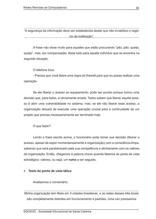 Redes Remotas de Computadores	                                                     60




“A segurança da informação deve ser estabelecida desde que não inviabilize o negó-
                                   cio da instituição”.


	       A frase não disse muito para aqueles que estão procurando “pão, pão; queijo,
queijo”, mas, em compensação, disse tudo para aquele indivíduo que se encontra na
seguinte situação:


	       O telefone toca:
	       - Preciso que você libere uma regra do firewall para que eu possa realizar uma
operação.


	       Se ele liberar o acesso ao equipamento, pode ser punido porque tomou uma
decisão que, para todos, é obviamente errada. Todos sabem que liberar aquele aces-
so é abrir uma vulnerabilidade no sistema, mas, se ele não liberar esse acesso, a
organização deixará de executar uma operação crucial para a continuidade de um
projeto que precisa necessariamente ser terminado hoje.


	       O que fazer?


	       Lendo a frase escrita acima, o funcionário pode tomar sua decisão (liberar o
acesso, apesar de expor momentaneamente a organização) com a consciência limpa,
sabendo que será parabenizado pela sua competência e alinhamento com os valores
da organização. Então, chegamos à palavra chave quando falamos do ponto de vista
estratégico: valores, ou seja, um rumo a ser seguido.


•	 Texto do ponto de vista tático


	       Analisemos o comentário:


Minha organização tem filiais em 3 cidades brasileiras, e as redes desses três locais
    são completamente distintas em funcionamento e padrões. Uma vez precisamos



SOCIESC - Sociedade Educacional de Santa Catarina						
 