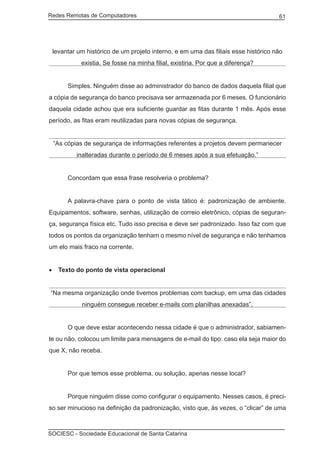 Redes Remotas de Computadores	                                                        61




    levantar um histórico de um projeto interno, e em uma das filiais esse histórico não
              existia. Se fosse na minha filial, existiria. Por que a diferença?


	        Simples. Ninguém disse ao administrador do banco de dados daquela filial que
a cópia de segurança do banco precisava ser armazenada por 6 meses. O funcionário
daquela cidade achou que era suficiente guardar as fitas durante 1 mês. Após esse
período, as fitas eram reutilizadas para novas cópias de segurança.


    “As cópias de segurança de informações referentes a projetos devem permanecer
            inalteradas durante o período de 6 meses após a sua efetuação.”


	        Concordam que essa frase resolveria o problema?


	        A palavra-chave para o ponto de vista tático é: padronização de ambiente.
Equipamentos, software, senhas, utilização de correio eletrônico, cópias de seguran-
ça, segurança física etc. Tudo isso precisa e deve ser padronizado. Isso faz com que
todos os pontos da organização tenham o mesmo nível de segurança e não tenhamos
um elo mais fraco na corrente.


•	 Texto do ponto de vista operacional


 “Na mesma organização onde tivemos problemas com backup, em uma das cidades
              ninguém consegue receber e-mails com planilhas anexadas”.


	        O que deve estar acontecendo nessa cidade é que o administrador, sabiamen-
te ou não, colocou um limite para mensagens de e-mail do tipo: caso ela seja maior do
que X, não receba.


	        Por que temos esse problema, ou solução, apenas nesse local?


	        Porque ninguém disse como configurar o equipamento. Nesses casos, é preci-
so ser minucioso na definição da padronização, visto que, às vezes, o “clicar” de uma



SOCIESC - Sociedade Educacional de Santa Catarina						
 