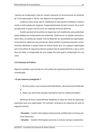 Redes Remotas de Computadores	                                                     62




“caixinha de configuração” pode ter impacto relevante no funcionamento do ambiente
de TI da organização e, talvez, nos negócios da organização.
	        A palavra chave nesse caso é: detalhamento para garantir perfeição no atendi-
mento e continuidade dos negócios, independentemente do fator humano. Se a confi-
guração está no papel, não há como ser realizada de forma diferente.
	        A parte operacional da política de segurança vem exatamente para padronizar
esses detalhes de configurações dos ambientes. Podemos ter um padrão nacional ou,
quem sabe, um padrão por estado. Isso irá depender da necessidade da organização.
O importante é sabermos que precisamos desse padrão. As pessoas possuem conhe-
cimentos diferentes e aposto todas as minhas fichas que, em qualquer organização
sem uma política de segurança (leia-se qualquer tipo de papel definindo o que e como
deve ser feito), a configuração de uma cidade não será igual à configuração de uma
outra.


5.2 Conteúdo da Política


Algumas questões cuja inclusão em uma política de segurança deverá ser levada em
consideração:


• O que estamos protegendo ?


         1. “Se não souber o que e porque está defendendo, não será possível defendê-
         lo”
         2. “Saber que está sendo atacado representa mais da metade da batalha”.


	        Descreva de forma razoavelmente detalhada os tipos de níveis de segurança
esperados para sua organização. Por exemplo, caracterize as máquinas da rede da
seguinte maneira:


         • Vermelho – Contém informações extremamente confidenciais ou fornece ser-
         viços essenciais;
         • Amarelo – Contém informações sensíveis ou fornece serviços importantes.



SOCIESC - Sociedade Educacional de Santa Catarina						
 