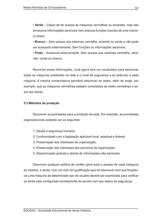 Redes Remotas de Computadores	                                                     63




       • Verde – Capaz de ter acesso às máquinas vermelhas ou amarelas, mas não
       armazena informações sensíveis nem executa funções cruciais de uma manei-
       ra direta.
       • Branco – Sem acesso aos sistemas vermelho, amarelo ou verde e não pode
       ser acessado externamente. Sem funções ou informações sensíveis.
       • Preto – Acessível externamente. Sem acesso aos sistemas vermelho, ama-
       relo, verde ou branco.


	     Reunindo essas informações, você agora terá um vocabulário para descrever
todas as máquinas existentes na rede e o nível de segurança a se atribuído a cada
máquina. A mesma nomenclatura permitirá descrever as redes, além de exigir, por
exemplo, que as máquinas vermelhas estejam conectadas às redes vermelhas e as-
sim por diante.


5.3 Métodos de proteção


	     Descrever as prioridades para a proteção da rede. Por exemplo, as prioridades
organizacionais poderão ser as seguintes:


       1. Saúde e segurança humana;
       2. Conformidade com a legislação aplicável local, estadual e federal;
       3. Preservação dos interesses da organização;
       4. Preservação dos interesses dos parceiros da organização;
       5. Disseminação gratuita e aberta de informações não-sensíveis.


	     Descrever qualquer política de caráter geral para o acesso de cada categoria
do sistema, e ainda, criar um ciclo de qualificação que irá descrever com que freqüên-
cia uma máquina de determinado tipo de usuário deverá ser examinada para verificar
se ainda está configurada corretamente de acordo com seu status de segurança.




SOCIESC - Sociedade Educacional de Santa Catarina						
 