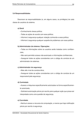 Redes Remotas de Computadores	                                                    64




5.4 Responsabilidades


	     Descrever as responsabilidades (e, em alguns casos, os privilégios) de cada
classe de usuários do sistema.


      a) Geral
         - Conhecimento dessa política;
         - Todas as ações de acordo com essa política;
         - Informar à segurança qualquer violação conhecida a essa política;
         - Informar à segurança qualquer suspeita de problemas com essa política


      b) Administrador de sistema / Operações
         - Todas as informações sobre os usuários serão tratadas como confiden-
         ciais;
         - Não será permitido acesso não-autorizado a informações confidenciais;
         - Assegurar todas as ações consistentes com o código de conduta de um
         administrador de sistemas.


      c) Administrador de segurança
         - Mais alto nível de conduta ética;
         - Assegurar todas as ações consistentes com o código de conduta de um
         responsável pela segurança;


      d) Contratado
         - Acesso a máquinas especificamente autorizadas na forma especificamen-
         te autorizada;
         - Solicitará autorização prévia por escrito para qualquer ação que possa ser
         interpretada como uma questão de segurança.


      e) Convidado
         - Nenhum acesso a recursos de computação, a menos que haja notificação
         prévia por escrito à segurança.



SOCIESC - Sociedade Educacional de Santa Catarina						
 