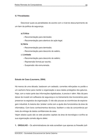Redes Remotas de Computadores	                                                    66




5.7 Penalidades


	     Descrever quais as penalidades de acordo com o nível do descumprimento de
um item da política de segurança.


      a) Crítica
          - Recomendação para demissão;
          - Recomendação para abertura de ação legal.
      b) Séria
          - Recomendação para demissão;
          - Recomendação para desconto de salário.
      c) Limitada
          - Recomendação para desconto de salário;
          - Repreensão formal por escrito;
          - Suspensão não-remunerada.




Estudo de Caso (Laureano, 2004)


Há menos de uma década, bastavam um cadeado, correntes reforçadas no portão e
um cachorro feroz para manter a organização e seus dados protegidos dos gatunos.
Hoje, com a maior parte das informações digitalizadas, é preciso ir além. Não dá para
deixar de investir em softwares de segurança e no treinamento dos funcionários para
preservar os segredos da organização. E não são poucas as ocorrências de espiona-
gem industrial. A maioria dos ‘piratas’ conta com a ajuda dos funcionários da área de
informática. Com bons conhecimentos técnicos, facilitam a vida da concorrência por
meio da entrega de dados confidenciais da casa.
Vejam abaixo quais são os sete pecados capitais da área de tecnologia e confira se
sua organização comete alguns deles:


1.	 ORGULHO – Os administradores de rede acreditam que apenas os firewalls (sof-



SOCIESC - Sociedade Educacional de Santa Catarina						
 