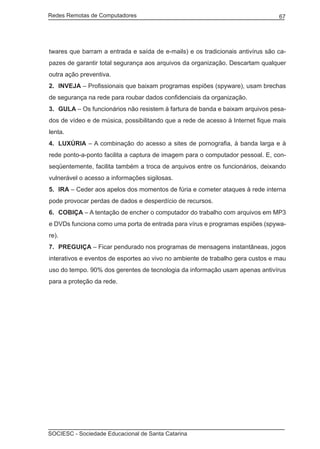 Redes Remotas de Computadores	                                                  67




twares que barram a entrada e saída de e-mails) e os tradicionais antivírus são ca-
pazes de garantir total segurança aos arquivos da organização. Descartam qualquer
outra ação preventiva.
2.	 INVEJA – Profissionais que baixam programas espiões (spyware), usam brechas
de segurança na rede para roubar dados confidenciais da organização.
3.	 GULA – Os funcionários não resistem à fartura de banda e baixam arquivos pesa-
dos de vídeo e de música, possibilitando que a rede de acesso à Internet fique mais
lenta.
4.	 LUXÚRIA – A combinação do acesso a sites de pornografia, à banda larga e à
rede ponto-a-ponto facilita a captura de imagem para o computador pessoal. E, con-
seqüentemente, facilita também a troca de arquivos entre os funcionários, deixando
vulnerável o acesso a informações sigilosas.
5.	 IRA – Ceder aos apelos dos momentos de fúria e cometer ataques à rede interna
pode provocar perdas de dados e desperdício de recursos.
6.	 COBIÇA – A tentação de encher o computador do trabalho com arquivos em MP3
e DVDs funciona como uma porta de entrada para vírus e programas espiões (spywa-
re).
7.	 PREGUIÇA – Ficar pendurado nos programas de mensagens instantâneas, jogos
interativos e eventos de esportes ao vivo no ambiente de trabalho gera custos e mau
uso do tempo. 90% dos gerentes de tecnologia da informação usam apenas antivírus
para a proteção da rede.




SOCIESC - Sociedade Educacional de Santa Catarina						
 