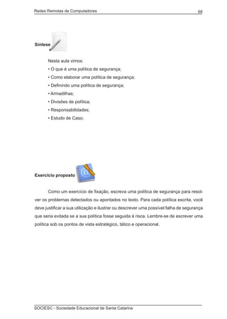 Redes Remotas de Computadores	                                                       68




Síntese


	      Nesta aula vimos:
	      • O que é uma política de segurança;
	      • Como elaborar uma política de segurança;
	      • Definindo uma política de segurança;
	      • Armadilhas;
	      • Divisões de política;
	      • Responsabilidades;
	      • Estudo de Caso;




Exercício proposto


	      Como um exercício de fixação, escreva uma política de segurança para resol-
ver os problemas detectados ou apontados no texto. Para cada política escrita, você
deve justificar a sua utilização e ilustrar ou descrever uma possível falha de segurança
que seria evitada se a sua política fosse seguida à risca. Lembre-se de escrever uma
política sob os pontos de vista estratégico, tático e operacional.




SOCIESC - Sociedade Educacional de Santa Catarina						
 