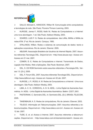 Redes Remotas de Computadores	                                                    69




REFERÊNCIAS


	      GALLO, Michael A., HANCOCK, Willian M. Comunicação entre computadores
e tecnologias de rede. São Paulo: Pioneira Thmson Learning, 2003.
	      KUROSE, James F., ROSS, Keith W.; Redes de Computadores e a Internet:
uma nova abordagem. 1 ed. São Paulo: Addison-Wesley, 2003.
	      SOARES, LUIS F. G. Redes de computadores: das LANs, MANs e WANs às
redes ATM. 2ª ed. Rio de Janeiro: Campus, 1995.
	      STALLINGS, Willian. Redes e sistemas de comunicação de dados: teoria e
aplicações corporativas. Rio de Janeiro: Elsevier. 2005.
	      ABUSAR. Associação Brasileira de Usuários de Internet Rápida. 2007. Assun-
tos referentes Tecnologia DSL. Disponível em: <http://www.abusar.org>. Acesso em:
Acesso em 21 mar. 2007.
	      COMER, D. E. Redes de Computadores e Internet: Transmissão de Dados,
Ligação Inter-Redes, Web e Aplicações. São Paulo: Bookman, 2007.
	      DSL, S. CD ROM Seminário sobre assuntos referentes a Tecnologia DSL. Ver-
sao 1.0. [S.l.], 2005.
	      DSL, F. Fórum DSL. 2007. Assuntos referentes Tecnologia DSL. Disponível em:
<http://www.dslforum.org>. Acesso em: Acesso em 02 abr. 2007.
	      KUROSE, J. F.; ROSS, K. W. Redes de Computadores e a Internet - Uma nova
abordagem. São Paulo: Addison Wesley, 2003.
	      LIMA, A. C. D.; CORDOVIL, A. D. N. ADSL - Linha Digital de Assinantes Assi-
métrica. In: ADSL - Linha Digital de Assinantes Assimétrica. Belém: CCET, 2001.
	      PASTERNAK, C. Seminário DSL. In: Seminário DSL. [S.l.]: BRASIL TELECOM,
2005.
	      TANENBAUM, A. S. Redes de computadores. Rio de Jaineiro: Elsevier, 2003.
	      TELECO. Informação em Telecomunicações. 2007. Assuntos referentes a te-
lecomunicações. Disponível em: <http://www.teleco.com.br>. Acesso em: Acesso em
12 abr. 2007.
	      TUDE, E. et. al. Acesso à Internet. 2007. Assuntos referentes a telecomuni-
cações. Disponível em: <http://www.teleco.com.br/tutoriais/tutorialaint>. Acesso em:



SOCIESC - Sociedade Educacional de Santa Catarina						
 