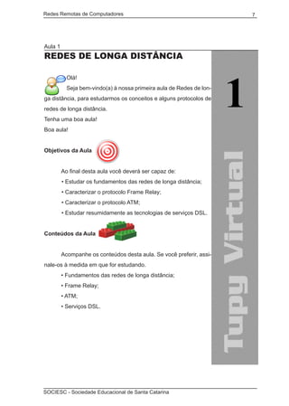 Redes Remotas de Computadores	                                        7




Aula 1
Redes de longa distância

           Olá!
           Seja bem-vindo(a) à nossa primeira aula de Redes de lon-
ga distância, para estudarmos os conceitos e alguns protocolos de
redes de longa distância.
Tenha uma boa aula!
Boa aula!


Objetivos da Aula


	        Ao final desta aula você deverá ser capaz de:
         • Estudar os fundamentos das redes de longa distância;
         • Caracterizar o protocolo Frame Relay;
         • Caracterizar o protocolo ATM;
         • Estudar resumidamente as tecnologias de serviços DSL.


Conteúdos da Aula
	
	        Acompanhe os conteúdos desta aula. Se você preferir, assi-
nale-os à medida em que for estudando.
	        • Fundamentos das redes de longa distância;
	        • Frame Relay;
	        • ATM;
	        • Serviços DSL.




SOCIESC - Sociedade Educacional de Santa Catarina						
 