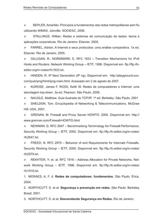 Redes Remotas de Computadores	                                                     70




	      BEPLER, Amarildo. Princípios e fundamentos das redes metropolitanas sem fio
utilizando WiMAX. Joinville: SOCIESC, 2006.
	      STALLINGS, Willian. Redes e sistemas de comunicação de dados: teoria e
aplicações corporativas. Rio de Janeiro: Elsevier. 2005.
	 FARREL, Adrian. A Internet e seus protocolos: uma análise comparativa. 1a ed.
Elsevier: Rio de Janeiro, 2005.
	 GILLIGAN, R.; NORDMARK, E. RFC 1933 – Transition Mechanisms for IPv6
Hosts and Routers. Network Working Group – IETF, 1996. Disponível em: ftp://ftp.rfc-
editor.org/in-notes/rfc1933.txt.
	 HINDEN, R. IP Next Generation (IP ng). Disponível em: http://playground.sun.
com/pub/ipng/html/ipng-main.html. Acessado em 2 de agosto de 2007.
	 KUROSE, James F. ROSS, Keith W. Redes de computadores e Internet: uma
abordagem top-down. 3a ed. Pearson: São Paulo, 2006.
	 NAUGLE, Matthew. Guia ilustrado do TCP/IP. 1ª ed. Berkeley: São Paulo, 2001
	 SHELDON. Tom. Encyclopedia of Networking & Telecommunications. McGraw
Hill: USA, 2001.
	 GRENAN, M. Firewall and Proxy Server HOWTO. 2000. Disponível em: http://
www.grennan.com/Firewall-HOWTO.html
	 NEWMAN, D. RFC 2647 – Benchmarking Terminology for Firewall Performance.
Security Working Group – IETF, 2000. Disponível em: ftp://ftp.rfc-editor.org/in-notes/
rfc2647.txt.
	 FREED, N. RFC 2979 – Behavior of and Requirements for Internals Firewalls.
Security Working Group – IETF, 2000. Disponível em: ftp://ftp.rfc-editor.org/in-notes/
rfc2979.txt.
	 REKHTER, Y; et. al. RFC 1918 – Address Allocation for Private Networks. Net-
work Working Group – IETF, 1996. Disponível em: ftp://ftp.rfc-editor.org/in-notes/
rfc1918.txt.
1.	 MORAES, A. F. d. Redes de computadores: fundamentos. São Paulo: Érica,
2004.
2.	 NORTHCUTT, S. et al. Segurança e prevenção em redes. São Paulo: Berkeley
Brasil, 2001.
3.	 NORTHCUTT, S. et al. Desvendando Segurança em Redes. Rio de Janeiro:



SOCIESC - Sociedade Educacional de Santa Catarina						
 