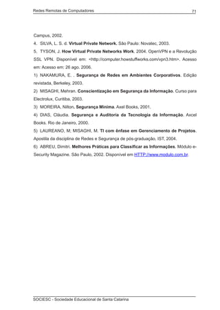 Redes Remotas de Computadores	                                                71




Campus, 2002.
4.	 SILVA, L. S. d. Virtual Private Network. São Paulo: Novatec, 2003.
5.	 TYSON, J. How Virtual Private Networks Work. 2004. OpenVPN e a Revolução
SSL VPN. Disponível em: <http://computer.howstuffworks.com/vpn3.htm>. Acesso
em: Acesso em: 26 ago. 2006.
1)	 NAKAMURA, E. . Segurança de Redes em Ambientes Corporativos. Edição
revistada, Berkeley, 2003.
2)	 MISAGHI, Mehran. Conscientização em Segurança da Informação. Curso para
Electrolux, Curitiba, 2003.
3)	 MOREIRA, Nilton. Segurança Mínima. Axel Books, 2001.
4)	 DIAS, Cláudia. Segurança e Auditoria da Tecnologia da Informação. Axcel
Books. Rio de Janeiro, 2000.
5)	 LAUREANO, M; MISAGHI, M. TI com ênfase em Gerenciamento de Projetos.
Apostila da disciplina de Redes e Segurança de pós-graduação, IST, 2004.
6)	 ABREU, Dimitri. Melhores Práticas para Classificar as Informações. Módulo e-
Security Magazine. São Paulo, 2002. Disponível em HTTP://www.modulo.com.br.




SOCIESC - Sociedade Educacional de Santa Catarina						
 