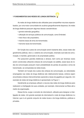 Redes Remotas de Computadores	                                                      8




1 FUNDAMENTOS DAS REDES DE LONGA DISTÂNCIA


	     As redes de longa distância são utilizadas para compartilhar recursos especia-
lizados, por uma maior comunidade de usuários geograficamente dispersos. As redes
de longa distância possuem algumas dessas características:
	     • grande extensão geográfica;
	     • utilização de serviços públicos de comunicação, como Embratel;
	     • meio físico não proprietário;
	     • maiores taxas de erros de transmissão;
	     • menores taxas de transmissão.


	     Em função dos custos de comunicação serem bastante altos, essas redes são
geralmente públicas, isto é, o sistema de comunicação, chamado sub-rede de comu-
nicação, é mantido, gerenciado e de propriedade pública.
	     Por possuírem grandes distâncias e atrasos, bem como por diversas vezes
serem construídas utilizando enlaces de comunicação via satélite, esses tipos de re-
des de comunicação possuem maior probabilidade de perdas de pacotes e erros de
transmissão, se comparadas às redes locais.
	     Também em função dos custos dos enlaces de comunicação, as velocidades
empregadas nas redes de longa distância são relativamente baixas, embora sejam
encontrados enlaces intercontinentais operando a taxas de gigabits por segundo. Um
exemplo de redes de longa distância é apresentado na Figura 1.
	     Geralmente as empresas utilizam o recurso das redes de longa distância para
realizarem a interligação de suas unidades, por exemplo, interconectar as filiais até a
matriz da organização.
	     Dessa forma, surge o conceito de internetwork, utilizado para designar a inter-
ligação de redes. Um grande exemplo de internetwork e rede de longa distância é a
Internet, que é um grande conjunto de redes locais e de longa distância, públicas e
privadas.




SOCIESC - Sociedade Educacional de Santa Catarina						
 