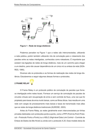 Redes Remotas de Computadores	                                                     9




		 Figura 1 - Rede de longa distância


	     Podemos perceber na Figura 1 que a redes são interconectadas, utilizando
a rede pública, porém também utilizando nós de comutação para o roteamento dos
pacotes entre as redes interligadas, conhecidos como roteadores. É importante que
existam nas ligações de redes de longa distância, mais de um caminho para chegar
a um destino, para não causar dependência de um único nó ou enlace da rede (SOA-
RES, 1995).
	     Diversos são os protocolos e as formas de realização das redes de longa dis-
tância. Estudaremos a seguir algumas dessas formas e protocolos.


2 FRAME RELAY


	     O Frame Relay é um protocolo público de comutação de pacotes que forne-
ce interligação entre redes locais. Fornece um serviço de comutação de pacotes de
circuitos virtuais sem recuperação de erros e sem controle de fluxo, uma vez que foi
projetado para taxas de erros muito baixas, como as fibras óticas. Isso resulta em uma
rede com cargas de processamento mais baixas e taxas de transmissão mais altas
que as redes de longa distância tradicionais (KUROSE, 2003).
	     Antes do Frame Relay, as redes geralmente eram interconectadas por linhas
privadas dedicadas com protocolos ponto-a-ponto, como o PPP (Point-to-Point Proto-
col – Protocolo Ponto a Ponto) ou o HDLC (High-level Data Link Control – Controle de
Enlace de Dados de Alto Nível) ou ainda com o protocolo X.25. Esse modelo deixa de



SOCIESC - Sociedade Educacional de Santa Catarina						
 