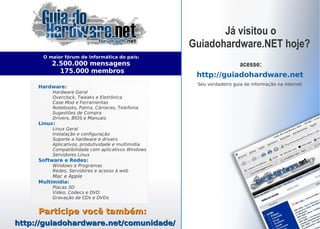 Já visitou o
                                                    Guiadohardware.NET hoje?
      O maior fórum de informática do país:
         2.500.000 mensagens                                      acesse:
           175.000 membros
                                                       http://guiadohardware.net
                                                       Seu verdadeiro guia de informação na internet
     Hardware:
          Hardware Geral
          Overclock, Tweaks e Eletrônica
          Case Mod e Ferramentas
          Notebooks, Palms, Câmeras, Telefonia
          Sugestões de Compra
          Drivers, BIOS e Manuais
     Linux:
          Linux Geral
          Instalação e configuração
          Suporte a hardware e drivers
          Aplicativos, produtividade e multimídia
          Compatibilidade com aplicativos Windows
          Servidores Linux
     Software e Redes:
          Windows e Programas
          Redes, Servidores e acesso à web
          Mac e Apple
     Multimídia:
          Placas 3D
          Video, Codecs e DVD
          Gravação de CDs e DVDs


     Participe você também:
http://guiadohardware.net/comunidade/               Índice
 