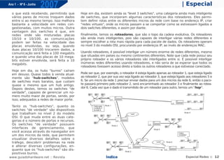 Ano 1 - Nº 6 - Junho
                       2007                                                                                         | Especial
  o que está recebendo, permitindo que      Hoje em dia, existem ainda os "level 3 switches", uma categoria ainda mais inteligente
  vários pares de micros troquem dados      de switches, que incorporam algumas características dos roteadores. Eles permi-
  entre si ao mesmo tempo. Isso melhora     tem definir rotas entre os diferentes micros da rede com base no endereço IP, criar
  bastante a velocidade em redes con-       "redes virtuais", onde os micros passam a se comportar como se estivessem ligados a
  gestionadas, com muitos micros. Outra     dois switches diferentes, e assim por diante.
  vantagem dos switches é que, em
  redes onde são misturadas placas          Finalmente, temos os roteadores, que são o topo da cadeia evolutiva. Os roteadores
  10/10 e 10/100, as comunicações           são ainda mais inteligentes, pois são capazes de interligar várias redes diferentes e
  podem ser feitas na velocidade das        sempre escolher a rota mais rápida para cada pacote de dados. Os roteadores operam
  placas envolvidas, ou seja, quando        no nível 3 do modelo OSI, procurando por endereços IP, ao invés de endereços MAC.
  duas placas 10/100 trocarem dados, a
  comunicação será feita a 100 megabits     Usando roteadores, é possível interligar um número enorme de redes diferentes, mesmo
  e quando uma das placas de 10 mega-       que situadas em países ou mesmo continentes diferentes. Note que cada rede possui seu
  bits estiver envolvida, será feita a 10   próprio roteador e os vários roteadores são interligados entre si. É possível interligar
  megabits.                                 inúmeras redes diferentes usando roteadores, e não seria de se esperar que todos os
                                            roteadores tivessem acesso direto a todos os outros roteadores a que estivesse conectado.
  Hoje em dia, os hubs "burros" caíram
  em desuso. Quase todos à venda atual-     Pode ser que, por exemplo, o roteador 4 esteja ligado apenas ao roteador 1, que esteja ligado
  mente são "hub-switches", modelos         ao roteador 2, que por sua vez seja ligado ao roteador 3, que esteja ligado aos roteadores 5 e
  de switches mais baratos, que custam      6. Se um micro da rede 1 precisar enviar dados para um dos micros da rede 6, então o paco-
  quase o mesmo que um hub antigo.          te passará primeiro pelo roteador 2, será encaminhado ao roteador 3 e finalmente ao rotea-
  Depois destes, temos os switches "de      dor 6. Cada vez que o dado é transmitido de um roteador para outro, temos um "hop".
  verdade", capazes de gerenciar um nú-
  mero muito maior de portas, sendo, por
  isso, adequados a redes de maior porte.

 Tanto os "hub-switches", quanto os
 switches "de verdade" são dispositivos
 que trabalham no nível 2 do modelo
 OSI. O que muda entre as duas cate-
 gorias é o número de portas e recursos.
 Os switches "de verdade" possuem
 interfaces de gerenciamento, que
 você acessa através do navegador em
 um dos micros da rede, que permitem
 visualizar diversos detalhes sobre o
 tráfego, descobrir problemas na rede
 e alterar diversas configurações, en-
 quanto que os "hub-switches" são dis-
 positivos burros.
www.guiadohardware.net :: Revista                             Índice                                                   Especial Redes :: 12
 