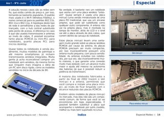 Ano 1 - Nº 6 - Junho
                       2007                                                                      | Especial
  A solução nesses casos são as redes sem       Na verdade, é bastante raro um notebook
  fio, que estão caindo de preço e, por isso,   que venha com uma placa wireless "onbo-
  tornando-se bastante populares. O padrão      ard". Quase sempre é usada uma placa
  mais usado é o Wi-Fi (Wireless Fidelity), o   mini-pci (uma versão miniaturizada de uma
  nome comercial para os padrões 802.11b,       placa PCI tradicional, que usa um encaixe
  802.11a e 802.11g. A topologia deste tipo     próprio), que pode ser substituída como
  de rede é semelhante a das redes de par       qualquer outro componente. A antena não
  trançado, com o hub central substituído       vai na própria placa, mas é montada na
  pelo ponto de acesso. A diferença no caso     tampa do monitor, atrás do LCD e o sinal
  é que são usados transmissores e antenas      vai até a placa através de dois cabos, que
  ao invés de cabos. É possível encontrar       correm dentro da carcaça do notebook.
  tanto placas PCMCIA ou mini-PCI, para
  notebooks, quanto placas PCI, para            Estas placas mini-pci levam uma vanta-
  micros desktop.                               gem muito grande sobre as placas wireless
                                                PCMCIA por causa da antena. As placas
  Quase todos os notebooks à venda atu-         PCMCIA precisam ser muito compactas,
  almente, muitos modelos de palmtops e         por isso invariavelmente possuem uma
                                                antena muito pequena, com pouca sensibi-        Slot mini-pci
  até mesmo smartphones já incluem
  transmissores wireless integrados. Muita      lidade. As antenas incluídas nos notebo-
  gente já acha inconcebível comprar um         oks, por sua vez, são invariavelmente mui-
  notebook sem wireless, da mesma forma         to maiores, o que garante uma conexão
  que ninguém mais imagina a idéia de           muito mais estável, com um alcance muito
  um PC sem disco rígido, como os modelos       maior e ajuda até mesmo na autonomia
  vendidos no início da década de 80.           das baterias (já que é possível reduzir a
                                                potência do transmissor).

                                                A maioria dos notebooks fabricados a
                                                partir do final de 2002 trazem o slot
                                                mini-pci e a antena, permitindo que
                                                você compre e instale uma placa mini-
                                                pci, ao invés de ficar brigando com o
                                                alcance reduzido das placas PCMCIA.

                                                Existem vários modelos de placas mini-pci
                                                no mercado, mas elas não são um compo-
                                                nente comum, de forma que você só vai
                                                encontrá-las em lojas especializadas. É
                                                                                             Placa wireless mini-pci
                                                possível também substituir a placa que
                                                acompanha o notebook por outro modelo,
                                                melhor ou mais bem suportado no Linux.

www.guiadohardware.net :: Revista                               Índice                               Especial Redes :: 14
 