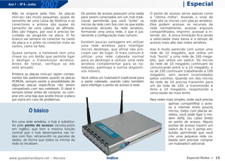 Ano 1 - Nº 6 - Junho
                       2007                                                                                       | Especial
  Não se engane pela foto. As placas           Os pontos de acesso possuem uma saída         O ponto de acesso serve apenas como
  mini-pci são muito pequenas, quase do        para serem conectados em um hub tradi-        a "última milha", levando o sinal da
  tamanho de uma caixa de fósforos e os        cional, permitindo que você "junte" os        rede até os micros com placas wireless.
  conectores a antena são quase do             micros da rede com fios com os que estão      Eles podem acessar os recursos da
  tamanho de uma cabeça de alfinete.           acessando através da rede wireless,           rede normalmente, acessar arquivos
  Eles são frágeis, por isso é preciso ter     formando uma única rede, o que é jus-         compartilhados, imprimir, acessar a in-
  cuidado ao plugá-los na placa. O fio         tamente a configuração mais comum.            ternet, etc. A única limitação fica sendo
  branco vai sempre no conector no canto                                                     a velocidade mais baixa e o tempo de
  da placa e o preto no conector mais ao       Existem poucas vantagens em utilizar          acesso mais alto das redes wireless.
  centro, como na foto.                        uma rede wireless para interligar
                                               micros desktops, que afinal não pre-          Isso é muito parecido com juntar uma
  Quase sempre, o notebook tem uma             cisam sair do lugar. O mais comum é           rede de 10 megabits, que utiliza um
  chave ou um botão que permite ligar          utilizar uma rede cabeada normal              hub "burro" a uma rede de 100 mega-
  e desligar o transmissor wireless.           para os desktops e utilizar uma rede          bits, que utiliza um switch. Os micros
  Antes de testar, verifique se ele            wireless complementar para os no-             da rede de 10 megabits continuam se
  está ativado.                                tebooks, palmtops e outros dispositi-         comunicando entre si a 10 megabits, e
                                               vos móveis.                                   os de 100 continuam trabalhando a 100
  Embora as placas mini-pci sejam compo-                                                     megabits, sem serem incomodados
  nentes tão padronizados quanto as placas     Você utiliza um hub/switch tradicional para   pelos vizinhos. Quando um dos micros
  PCMCIA, sempre existe a possibilidade de     a parte cabeada, usando cabo também           da rede de 10 precisa transmitir para
  algumas placas específicas não serem         para interligar o ponto de acesso à rede.     um da rede de 100, a transmissão é
  compatíveis com seu notebook. O ideal é                                                    feita a 10 megabits, respeitando a
  sempre testar antes de comprar, ou com-                                                    velocidade do mais lento.
  prar em uma loja que aceite trocar a placa
  por outra em caso de problemas.                                                            Para redes mais simples, onde você precise
                                                                                                         apenas compartilhar o aces-
                                                                                                         so à internet entre poucos
              O básico                                                                                   micros, todos com placas wi-
                                                                                                         reless, você pode ligar o mo-
                                                                                                         dem ADSL (ou cabo) direto
  Em uma rede wireless, o hub é substituí-                                                               ao ponto de acesso. Alguns
  do pelo ponto de acesso (access-point                                                                  pontos de acesso trazem um
  em inglês), que tem a mesma função                                                                     switch de 4 ou 5 portas em-
  central que o hub desempenha nas re-                                                                   butido, permitindo que você
  des com fios: retransmitir os pacotes de                                                               crie uma pequena rede ca-
  dados, de forma que todos os micros da                                                                 beada sem precisar comprar
  rede os recebam.                                                                                       um hub/switch adicional.



www.guiadohardware.net :: Revista                               Índice                                               Especial Redes :: 15
 