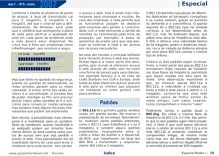 Ano 1 - Nº 6 - Junho
                       2007                                                                                      | Especial
  Conforme o cliente se distancia do ponto    o acesso à web, mas é ainda mais inte-       O 802.11b permitiu que placas de diferen-
  de acesso, a taxa de transmissão cai        ressante para empresas e escolas. No         tes fabricantes se tornassem compatíveis
  para 5 megabits, 2 megabits e 1             caso das empresas, a rede permite que        e os custos caíssem, graças ao aumento
  megabit, até que o sinal se perca defi-     os funcionários possam se deslocar           na demanda e à concorrência. O padrão
  nitivamente. No Windows você pode           pela empresa sem perder a conectivi-         seguinte foi o 802.11a (que na verdade
  usar o utilitário que acompanha a placa     dade com a rede (entrando e saindo de        começou a ser desenvolvido antes do
  de rede para verificar a qualidade do       reuniões ou caminhando pela linha de         802.11b, mas foi finalizado depois), que
  sinal em cada parte do ambiente onde        produção, por exemplo), e basta se           utiliza uma faixa de freqüência mais alta:
  a rede deverá estar disponível. No          aproximar do prédio para que seja pos-       5 GHz e oferece uma velocidade teórica
  Linux isso é feito por programas como       sível se conectar à rede e ter acesso        de 54 megabits, porém a distâncias meno-
  o Kwifimanager, que veremos a seguir.       aos recursos necessários.                    res, cerca de metade da distância atingida
                                                                                           por uma placa 802.11b usando o mesmo
                                              No caso das escolas, a principal utilidade   tipo de antena.
                                              seria fornecer acesso à web aos alunos.
                                              Muitas lojas e a maior parte dos aero-       Embora os dois padrões sejam incompa-
                                              portos pelo mundo já oferecem acesso         tíveis, a maior parte das placas 802.11a
                                              à web através de redes sem fio como          incorporam chips capazes de trabalhar
                                              uma forma de serviço para seus clientes.     nas duas faixas de freqüência, permitindo
                                              Um exemplo famoso é o da rede de             que sejam usadas nos dois tipos de
  Veja que tanto na questão da segurança,     cafés Starbuks nos EUA e Europa, onde        redes. Uma observação importante é
  quanto na questão do desempenho, as         todas as lojas oferecem acesso gratuito      que, ao misturar placas 802.11a e
  redes wireless perdem para as redes         à web para os clientes que possuem           802.11b, a velocidade é nivelada por
  cabeadas. A maior arma das redes wi-        um notebook ou outro portátil com            baixo e toda a rede passa a operar a 11
  reless é a versatilidade. O simples fato    placa wireless.                              megabits. Lembre-se que uma rede
  de poder interligar os PCs sem precisar                                                  wireless opera de forma similar às
  passar cabos pelas paredes já é o sufi-                                                  redes antigas, com cabos coaxiais:
  ciente para convencer muitas pessoas,                     Padrões                        todos compartilham o mesmo "cabo".
  mas existem mais alguns recursos inte-
  ressantes que podem ser explorados.         O 802.11b foi o primeiro padrão wireless     Finalmente, temos o padrão atual, o
                                              usado em grande escala. Ele marcou a         802.11g. Ele utiliza a mesma faixa de
  Sem dúvida, a possibilidade mais interes-   popularização da tecnologia. Naturalmen-     freqüência do 802.11b: 2.4 GHz. Isso permi-
  sante é a mobilidade para os portáteis.     te, existiram vários padrões anteriores,     te que os dois padrões sejam intercompatí-
  Tanto os notebooks, quanto handhelds e      como o 802.11 (que trabalhava a 1 ou 2       veis. A idéia é que você possa adicionar
  as webpads podem ser movidos livre-         megabits) e também alguns padrões            placas e pontos de acesso 802.11g a uma
  mente dentro da área coberta pelos pon-     proprietários, incompatíveis entre sí,       rede 802.11b já existente, mantendo os
  tos de acesso sem que seja perdido o        como o Arlan da Aironet e o WaveLAN,         componentes antigos, do mesmo modo
  acesso à rede. Essa possibilidade lhe dá    da NCR, que trabalhavam na faixa dos         como hoje em dia temos liberdade para
  mobilidade dentro de casa para levar o      900 MHz e transmitiam a respectiva-          adicionar placas e switches Gigabit Ethernet
  notebook para onde quiser, sem perder       mente 860 kbits e 2 megabits.                a uma rede já existente de 100 megabits.

www.guiadohardware.net :: Revista                             Índice                                                Especial Redes :: 18
 