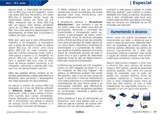 Ano 1 - Nº 6 - Junho
                       2007                                                                                         | Especial
  Apesar disso, a velocidade de transmis-        O efeito colateral é que, por transmitir     contrário a rede passa a operar no modo
  são no 802.11g é de 54 megabits, como          usando dois canais simultâneos, ele acaba    802.11g "padrão", para manter a compa-
  nas redes 802.11a. Na prática, em redes        gerando bem mais interferência com           tibilidade com todos os clientes. Na prática
  802.11a é possível atingir taxas de            outras redes próximas.                       isso é bem complicado, pois você rara-
  transmissão (reais) em torno de 3,4                                                         mente pode escolher qual placa virá insta-
  MB/s, enquanto que as redes 802.11g            A Broadcom oferece o "Broadcom               lada ao comprar um notebook ou um PC
  são um pouco mais lentas, atingindo            Afterburner", que mantém o uso de            montado, por exemplo.
  cerca de 3,0 MB/s em condições ideais.         um único canal, mas utiliza uma série de
  Mas, fora esta pequena desvantagem no          otimizações, reduzindo o overhead das
  desempenho, as redes 802.11g juntam o          transmissões e conseguindo assim au-             Aumentando o alcance
  melhor dos dois mundos.                        mentar a percentagem de bytes "úteis"
                                                 transmitidos. Entre as técnicas utilizadas   Assim como em outras tecnologias de
  Note que, para que a rede efetivamente         estão o frame-bursting (onde são enviados    transmissão via rádio, a distância que o
  trabalhe a 54 megabits, é necessário           uma série de pacotes de dados dentro de      sinal é capaz de percorrer depende tam-
  que o ponto de acesso e todas as placas        um único frame, reduzindo o overhead da      bém da qualidade da antena usada. As
  sejam 802.11g. Ao incluir uma única            transmissão) e a compressão de dados,        antenas padrão utilizadas nos pontos de
  placa 802.11b na rede (mesmo que               que ajuda ao transferir arquivos com baixo   acesso (geralmente de 2 dBi) são
  seja seu vizinho roubando sinal), toda a       índice de compressão através da rede. O      pequenas, práticas e baratas, mas existe
  rede passa a operar a 11 megabits. As          ponto fraco é que o ganho de velocidade      a opção de utilizar antenas mais sofisti-
  placas 802.11g não são compatíveis             depende muito do tipo de dados transmi-      cadas para aumentar o alcance da rede.
  com o padrão 802.11a, mas os dois              tidos (por causa da compressão).
  tipos de placas podem conversar a 11                                                        Alguns fabricantes chegam a dizer que
  megabits, utilizando o padrão 801.11b,         O Afterburner promete até 125 megabits,      o alcance dos seus pontos de acesso
  que vira um denominador comum.                 contra os 108 megabits do Super G e os       chega a 300 metros, usando as pequenas
                                                 54 megabits do 802.11g "regular". Na         antenas padrão. Isso está um pouco
  Além dos padrões oficiais, existem as ex-      prática, as diferenças acabam não sendo      longe da realidade, pois só pode ser
  tensões proprietárias criadas pela Atheros e   tão grandes, pois o uso de dois canais do    obtido em campos abertos, livres de
  Broadcom para aumentar o desempenho            Super G aumenta o nível de interferência     qualquer obstáculo e, mesmo assim,
  das redes baseadas em seus produtos.           com redes próximas e a vulnerabilidade a     com o sinal chegando muito fraco ao
                                                 interferências de uma forma geral e as       final dos 300 metros, já com a rede
  As placas e pontos de acesso 802.11g           otimizações utilizadas pelo Afterburner      trabalhando na velocidade mínima, a 1
  baseados em chips da Atheros utilizam          aumentam o número de pacotes perdidos        megabit e com um lag muito grande.
  o "Atheros Super G", um sistema                ou corrompidos, reduzindo o ganho real
  dual-band, onde a placa passa a trans-         de desempenho.
  mitir usando dois canais simultanea-
  mente, dobrando a taxa de transmissão.         Outro problema é que as otimizações só
  Ele é encontrado nas placas e pontos           funcionam caso você baseie toda a sua
  de acesso D-Link AirPlus Xtreme G e            rede em placas e pontos de acesso com-
  nos produtos recentes da Netgear.              patíveis com um dos dois padrões, caso

www.guiadohardware.net :: Revista                                Índice                                                Especial Redes :: 19
 