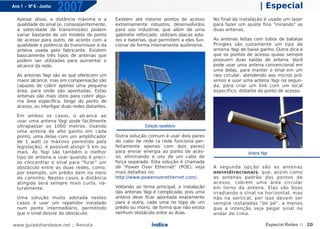 Ano 1 - Nº 6 - Junho
                       2007                                                                                      | Especial
  Apesar disso, a distância máxima e a          Existem até mesmo pontos de acesso          No final da instalação é usado um laser
  qualidade do sinal (e, conseqüentemente,      extremamente robustos, desenvolvidos        para fazer um ajuste fino "mirando" as
  a velocidade de transmissão) podem            para uso industrial, que além de uma        duas antenas.
  variar bastante de um modelo de ponto         gabinete reforçado, utilizam placas sola-
  de acesso para outro, de acordo com a         res e baterias, que permitem a eles fun-    As antenas feitas com tubos de batatas
  qualidade e potência do transmissor e da      cionar de forma inteiramente autônoma.      Pringles são justamente um tipo de
  antena usada pelo fabricante. Existem                                                     antena Yagi de baixo ganho. Outra dica é
  basicamente três tipos de antenas que                                                     que os pontos de acesso quase sempre
  podem ser utilizadas para aumentar o                                                      possuem duas saídas de antena. Você
  alcance da rede.                                                                          pode usar uma antena convencional em
                                                                                            uma delas, para manter o sinal em um
  As antenas Yagi são as que oferecem um                                                    raio circular, atendendo aos micros pró-
  maior alcance, mas em compensação são                                                     ximos e usar uma antena Yagi na segun-
  capazes de cobrir apenas uma pequena                                                      da, para criar um link com um local
  área, para onde são apontadas. Estas                                                      específico, distante do ponto de acesso.
  antenas são mais úteis para cobrir algu-
  ma área específica, longe do ponto de
  acesso, ou interligar duas redes distantes.

  Em ambos os casos, o alcance ao
  usar uma antena Yagi pode facilmente
  ultrapassar os 1000 metros. Usando                         Estação repetidora
  uma antena de alto ganho em cada
  ponto, uma delas com um amplificador          Outra solução comum é usar dois pares
  de 1 watt (o máximo permitido pela            do cabo de rede (a rede funciona per-
  legislação), é possível atingir 5 km ou       feitamente apenas com dois pares)
  mais. As Yagi são também o melhor             para enviar energia ao ponto de aces-                      Antena Yagi
  tipo de antena a usar quando é preci-         so, eliminando o uso de um cabo de
  so concentrar o sinal para "furar" um         força separado. Esta solução é chamada
  obstáculo entre as duas redes, como,          de "Power Over Ethernet" (POE), veja        A segunda opção são as antenas
  por exemplo, um prédio bem no meio            mais detalhes no:                           ominidirecionais, que, assim como
  do caminho. Nestes casos a distância          http://www.poweroverethernet.com/.          as antenas padrão dos pontos de
  atingida será sempre mais curta, na-                                                      acesso, cobrem uma área circular
  turalmente.                                   Voltando ao tema principal, a instalação    em torno da antena. Elas são boas
                                                das antenas Yagi é complicada, pois uma     irradiando o sinal na horizontal, mas
  Uma solução muito adotada nestes              antena deve ficar apontada exatamente       não na vertical, por isso devem ser
  casos é usar um repetidor instalado           para a outra, cada uma no topo de um        sempre instaladas "de pé", a menos
  num ponto intermediário, permitindo           prédio ou morro, de forma que não exista    que a intenção seja pegar sinal no
  que o sinal desvie do obstáculo.              nenhum obstáculo entre as duas.             andar de cima.

www.guiadohardware.net :: Revista                               Índice                                               Especial Redes :: 20
 