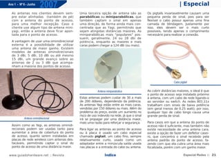 Ano 1 - Nº 6 - Junho
                        2007                                                                                        | Especial
  As antenas nos clientes devem sem-         Uma terceira opção de antena são as             Os pigtails invariavelmente causam uma
  pre estar alinhadas (também de pé)         parabólicas ou miniparabólicas, que             pequena perda de sinal, pois para ser
  com a antena do ponto de acesso,           também captam o sinal em apenas                 flexível o cabo possui apenas uma fina
  para uma melhor recepção. Caso o           uma direção, de forma ainda mais con-           camada de blindagem. Justamente por
  cliente use algum tipo de antena mini-     centrada que as Yagi, permitindo que            isso, eles devem ser o mais curto
  yagi, então a antena deve ficar apon-      sejam atingidas distâncias maiores. As          possíveis, tendo apenas o comprimento
  tada para o ponto de acesso.               miniparabólicas mais "populares" pos-           necessário para realizar a conexão.
                                             suem, geralmente, 24 ou 28 dbi de
  A vantagem de usar uma ominidirecional     potência, enquanto as maiores e mais
  externa é a possibilidade de utilizar      caras podem chegar a 124 dBi (ou mais).
  uma antena de maior ganho. Existem
  modelos de antenas ominidirecionais
  de 3 dBi, 5 dBi, 10 dBi ou até mesmo
  15 dBi, um grande avanço sobre as
  antenas de 2 ou 3 dBi que acompa-
  nham a maioria dos pontos de acesso.




                                                                                                               Cabo pigtail

                                                          Antena miniparabólica              Ao cobrir distâncias maiores, o ideal é que
                                                                                             o ponto de acesso seja instalado próximo
                                             Estas antenas podem custar de 30 a mais         à antena, com um cabo de rede ligando-o
                                             de 200 dólares, dependendo da potência.         ao servidor ou switch. As redes 801.11x
                                             As antenas Yagi estão entre as mais caras,      trabalham com sinais de baixa potência
                                             vendidas por 150 dólares ou mais. Além do       (em geral menos de 0.25 watt); por isso,
                                             problema do preço, existe um aumento no         qualquer tipo de cabo longo causa uma
                                             risco de uso indevido na rede, já que o sinal   grande perda de sinal.
           Antena ominidirecional            irá se propagar por uma distância maior,
                                             mais uma razão para reforçar a segurança.       Para casos em que a antena do ponto de
  Assim como as Yagi, as antenas ominidi-                                                    acesso não é suficiente, mas também não
  recionais podem ser usadas tanto para      Para ligar as antenas ao ponto de acesso        existe necessidade de uma antena cara,
  aumentar a área de cobertura do ponto      ou à placa é usado um cabo especial             existe a opção de fazer um defletor casei-
  de acesso, quanto serem instaladas em      chamado pigtail, um cabo fino, sempre           ro, que concentra o sinal recebido pela
  placas de rede wireless com antenas des-   relativamente curto, usado como um              antena padrão do ponto de acesso, fa-
  tacáveis, permitindo captar o sinal do     adaptador entre a minúscula saída usada         zendo com que ela cubra uma área mais
  ponto de acesso de uma distância maior.    nas placas e a entrada do cabo ou antena.       focalizada, porém com um ganho maior.

www.guiadohardware.net :: Revista                               Índice                                                 Especial Redes :: 21
 