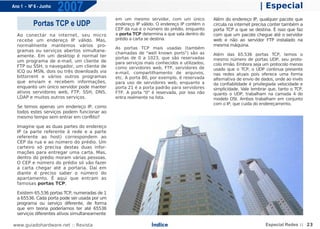 Ano 1 - Nº 6 - Junho
                       2007                                                                                         | Especial
                                               em um mesmo servidor, com um único            Além do endereço IP, qualquer pacote que
          Portas TCP e UDP                     endereço IP válido. O endereço IP contém o    circula na internet precisa conter também a
                                               CEP da rua e o número do prédio, enquanto     porta TCP a que se destina. É isso que faz
  Ao conectar na internet, seu micro           a porta TCP determina a que sala dentro do    com que um pacote chegue até o servidor
  recebe um endereço IP válido. Mas,           prédio a carta se destina.                    web e não ao servidor FTP instalado na
  normalmente mantemos vários pro-                                                           mesma máquina.
                                               As portas TCP mais usadas (também
  gramas ou serviços abertos simultane-
                                               chamadas de "well known ports") são as        Além das 65.536 portas TCP, temos o
  amente. Em um desktop é normal ter           portas de 0 a 1023, que são reservadas
  um programa de e-mail, um cliente de                                                       mesmo número de portas UDP, seu proto-
                                               para serviços mais conhecidos e utilizados,   colo irmão. Embora seja um protocolo menos
  FTP ou SSH, o navegador, um cliente de       como servidores web, FTP, servidores de       usado que o TCP, o UDP continua presente
  ICQ ou MSN, dois ou três downloads via       e-mail, compartilhamento de arquivos,         nas redes atuais pois oferece uma forma
  bittorrent e vários outros programas         etc. A porta 80, por exemplo, é reservada     alternativa de envio de dados, onde ao invés
  que enviam e recebem informações,            para uso de servidores web, enquanto a        da confiabilidade é privilegiada velocidade e
  enquanto um único servidor pode manter       porta 21 é a porta padrão para servidores     simplicidade. Vale lembrar que, tanto o TCP,
  ativos servidores web, FTP, SSH, DNS,        FTP. A porta "0" é reservada, por isso não    quanto o UDP, trabalham na camada 4 do
  LDAP e muitos outros serviços.               entra realmente na lista.                     modelo OSI. Ambos trabalham em conjunto
                                                                                             com o IP, que cuida do endereçamento.
  Se temos apenas um endereço IP, como
  todos estes serviços podem funcionar ao
  mesmo tempo sem entrar em conflito?

  Imagine que as duas partes do endereço
  IP (a parte referente à rede e a parte
  referente ao host) correspondem ao
  CEP da rua e ao número do prédio. Um
  carteiro só precisa destas duas infor-
  mações para entregar uma carta. Mas,
  dentro do prédio moram várias pessoas.
  O CEP e número do prédio só vão fazer
  a carta chegar até a portaria. Daí em
  diante é preciso saber o número do
  apartamento. É aqui que entram as
  famosas portas TCP.

  Existem 65.536 portas TCP, numeradas de 1
  a 65536. Cada porta pode ser usada por um
  programa ou serviço diferente, de forma
  que em teoria poderíamos ter até 65536
  serviços diferentes ativos simultaneamente

www.guiadohardware.net :: Revista                               Índice                                                 Especial Redes :: 23
 