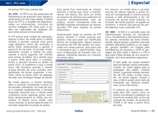 Ano 1 - Nº 6 - Junho
                       2007                                                                                    | Especial
  As portas TCP mais usadas são:                Esta porta fica reservada ao cliente      Em resumo, no modo ativo o servidor
                                                durante o tempo que durar a transfe-      precisa ter aberta apenas a porta 21,
  21: FTP – O FTP é um dos protocolos de        rência. Em teoria, isto seria um limite   mas em compensação o cliente precisa
  transferência de arquivos mais antigos e      ao número de clientes que poderiam se     acessar a web diretamente e ter um
  ainda assim um dos mais usados. O ponto       conectar simultaneamente, mas, na         conjunto de portas altas abertas no
  fraco do FTP é a questão da segurança:        prática, seriam necessárias mais de       firewall. No modo passivo, os papéis se
  todas as informações, incluindo as            64.000 conexões simultâneas ao mesmo      invertem: o cliente não precisa ter por-
  senhas trafegam em texto puro e po-           servidor FTP para esgotar as portas       tas abertas, mas o servidor sim.
  dem ser capturadas por qualquer um            disponíveis.
  que tenha acesso à transmissão.                                                         22: SSH – O SSH é o canivete suíço da
                                                Praticamente todos os clientes de FTP     administração remota em servidores
  O FTP possui dois modos de operação:          atuais utilizam o modo passivo por        Linux. Inicialmente o SSH permitia execu-
  passivo e ativo. No modo ativo, o cliente     padrão, mas isso pode ser modificado      tar apenas comandos de texto remota-
  contata o servidor usando uma porta           dentro da configuração. Alguns poucos     mente; depois passou a permitir executar
  vaga aleatória, como, por exemplo, a          servidores de FTP não podem ser aces-     também aplicativos gráficos e, em segui-
  porta 1026, endereçando o pacote à            sados em modo passivo, pois para isso     da, ganhou também um módulo para
  porta 21 do servidor. O servidor imedi-       é necessário que o administrador faça     transferência de arquivos, o SFTP. A van-
  atamente contata o cliente de volta,          uma configuração de firewall mais cui-    tagem do SSH sobre o T   elnet e o FTP é
  usando a porta seguinte (do cliente)          dadosa, mantendo abertas um conjunto      que tudo é feito através de um canal en-
  para enviar os dados. Se o cliente usou       de portas altas.                          criptado, com uma excelente segurança.
  a porta 1026 para abrir a conexão,
  então o servidor enviará os dados na                                                           O SSH pode ser usado também
  porta 1027. O problema é que o modo                                                            para encapsular outros protocolos,
  ativo não funciona quando o cliente                                                            criando um túnel seguro para a
  acessa através de uma conexão com-                                                             passagem dos dados. Criando
  partilhada. Ao tentar responder, o ser-                                                        túneis, é possível acessar servido-
  vidor cairia na porta 1027 do gateway                                                          res de FTP, proxy, e-mail, rsync,
  da rede, sem conseguir chegar ao cliente.                                                      etc. de forma segura. Graças a
                                                                                                 isso, o SSH é usado como meio de
  No modo passivo, o cliente também                                                              transporte por diversos progra-
  abre a conexão contatando a porta 21                                                           mas, como o NX Server.
  do servidor; entretanto, ao invés de inici-
  ar a conexão imediatamente, o servidor                                                         O sistema de encriptação utili-
  responde avisando que o cliente pode                                                           zado pelo SSH, assim como os
  contatá-lo numa segunda porta, esco-                                                           túneis encriptados trabalham no
  lhida aleatoriamente (a 2026, por ex-                                                          nível 6 do modelo OSI, acima da
  emplo). O cliente inicia, então, uma                                                           camada de sessão, do protocolo
  nova conexão na porta especificada e o                                                         TCP/IP e de toda a parte física
  servidor responde enviando os dados.                                                           da rede.

www.guiadohardware.net :: Revista                              Índice                                             Especial Redes :: 25
 