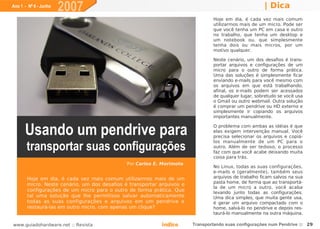 Ano 1 - Nº 6 - Junho
                       2007                                                                           | Dica
                                                                                Hoje em dia, é cada vez mais comum
                                                                                utilizarmos mais de um micro. Pode ser
                                                                                que você tenha um PC em casa e outro
                                                                                no trabalho, que tenha um desktop e
                                                                                um notebook ou, que simplesmente
                                                                                tenha dois ou mais micros, por um
                                                                                motivo qualquer.

                                                                                Neste cenário, um dos desafios é trans-
                                                                                portar arquivos e configurações de um
                                                                                micro para o outro de forma prática.
                                                                                Uma das soluções é simplesmente ficar
                                                                                enviando e-mails para você mesmo com
                                                                                os arquivos em que está trabalhando;
                                                                                afinal, os e-mails podem ser acessados
                                                                                de qualquer lugar, sobretudo se você usa
                                                                                o Gmail ou outro webmail. Outra solução
                                                                                é comprar um pendrive ou HD externo e
                                                                                simplesmente ir copiando os arquivos
                                                                                importantes manualmente.


      Usando um pendrive para                                                   O problema com ambas as idéias é que
                                                                                elas exigem intervenção manual. Você
                                                                                precisa selecionar os arquivos e copiá-

       transportar suas configurações
                                                                                los manualmente de um PC para o
                                                                                outro. Além de ser tedioso, o processo
                                                                                faz com que você acabe deixando muita
                                                                                coisa para trás.
                                              Por Carlos E. Morimoto
                                                                                No Linux, todas as suas configurações,
                                                                                e-mails e (geralmente), também seus
       Hoje em dia, é cada vez mais comum utilizarmos mais de um                arquivos de trabalho ficam salvos na sua
                                                                                pasta home, de forma que ao transportá-
       micro. Neste cenário, um dos desafios é transportar arquivos e
                                                                                la de um micro a outro, você acaba
       configurações de um micro para o outro de forma prática. Que             levando junto todas as configurações.
       tal uma solução que lhe permitisse salvar automaticamente                Uma dica simples, que muita gente usa,
       todas as suas configurações e arquivos em um pendrive e                  é gerar um arquivo compactado com o
       restaurá-las em outro micro, com apenas um clique?                       home, salvá-lo no pendrive e depois res-
                                                                                taurá-lo manualmente na outra máquina.

www.guiadohardware.net :: Revista                           Índice      Transportando suas configurações num Pendrive :: 29
 