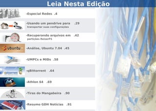 Leia Nesta Edição
-Especial Redes .4


-Usando um pendrive para          .29
transportar suas configurações


-Recuperando arquivos em          .42
partições ReiserFS



-Análise, Ubuntu 7.04 .45


-UMPCs e MIDs .58


-qBittorrent    .64


-Athlon 64     .69


-Tiras do Mangabeira      .90


-Resumo GDH Notícias        .91
 