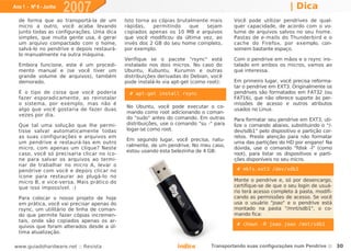 Ano 1 - Nº 6 - Junho
                       2007                                                                                    | Dica
  de forma que ao transportá-la de um       Isto torna as cópias brutalmente mais      Você pode utilizar pendrives de qual-
  micro a outro, você acaba levando         rápidas,    permitindo    que   sejam      quer capacidade, de acordo com o vo-
  junto todas as configurações. Uma dica    copiados apenas os 10 MB e arquivos        lume de arquivos salvos no seu home.
  simples, que muita gente usa, é gerar     que você modificou da última vez, ao       Pastas de e-mails do Thunderbird e o
  um arquivo compactado com o home,         invés dos 2 GB do seu home completo,       cache do Firefox, por exemplo, con-
  salvá-lo no pendrive e depois restaurá-   por exemplo.                               somem bastante espaço.
  lo manualmente na outra máquina.
                                            Verifique se o pacote "rsync" está         Com o pendrive em mãos e o rsync ins-
  Embora funcione, este é um procedi-       instalado nos dois micros. No caso do      talado em ambos os micros, vamos ao
  mento manual e (se você tiver um          Ubuntu, Kubuntu, Kurumin e outras          que interessa.
  grande volume de arquivos), também        distribuições derivadas do Debian, você
  demorado.                                 pode instalá-lo via apt-get (como root):   Em primeiro lugar, você precisa reforma-
                                                                                       tar o pendrive em EXT3. Originalmente os
  É o tipo de coisa que você poderia          # apt-get install rsync                  pendrives são formatados em FAT32 (ou
  fazer esporadicamente, ao reinstalar                                                 FAT16), que não oferece suporte às per-
  o sistema, por exemplo, mas não é                                                    missões de acesso e outros atributos
                                            No Ubuntu, você pode executar o co-
  algo que você gostaria de fazer duas                                                 usados no Linux.
                                            mando como root adicionando o coman-
  vezes por dia.
                                            do "sudo" antes do comando. Em outras      Para formatar seu pendrive em EXT3, uti-
  Que tal uma solução que lhe permi-        distribuições, use o comando "su -" para   lize o comando abaixo, substituindo o "/-
  tisse salvar automaticamente todas        logar-se como root.                        dev/sdb1" pelo dispositivo e partição cor-
  as suas configurações e arquivos em                                                  retos. Preste atenção para não formatar
                                            Em segundo lugar, você precisa, natu-
  um pendrive e restaurá-las em outro                                                  uma das partições do HD por engano! Na
                                            ralmente, de um pendrive. No meu caso,
  micro, com apenas um clique? Neste                                                   dúvida, use o comando "fdisk -l" (como
                                            estou usando esta belezinha de 4 GB:
  caso, você só precisaria clicar no íco-                                              root), para listar os dispositivos e parti-
  ne para salvar os arquivos ao termi-                                                 ções disponíveis no seu micro.
  nar de trabalhar no micro A, levar o
  pendrive com você e depois clicar no                                                   # mkfs.ext3 /dev/sdb1
  ícone para restaurar ao plugá-lo no
  micro B, e vice-versa. Mais prático do                                               Monte o pendrive e, só por desencargo,
  que isso impossível. :)                                                              certifique-se de que o seu login de usuá-
                                                                                       rio terá acesso completo à pasta, modifi-
  Para colocar o nosso projeto de hoje                                                 cando as permissões de acesso. Se você
  em prática, você vai precisar apenas do                                              usa o usuário "joao" e o pendrive está
  rsync, um utilitário de linha de coman-                                              montado na pasta "/mnt/sdb1", o co-
  do que permite fazer cópias incremen-                                                mando fica:
  tais, onde são copiados apenas os ar-
  quivos que foram alterados desde a úl-                                                 # chown -R joao.joao /mnt/sdb1
  tima atualização.

www.guiadohardware.net :: Revista                                Índice        Transportando suas configurações num Pendrive :: 30
 