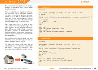 Ano 1 - Nº 6 - Junho
                       2007                                                                                  | Dica
  No Konqueror você pode ver as propri-
  edades da pasta clicando com o botão            atualizar.sh:
  direito sobre ela
                                             #!/bin/sh
  Mais uma dica é que, depois de restaurar
                                             pasta=`mount | grep sd | grep ext3 | tail -n 1 | cut -f 3 -d " "`
  os arquivos, você precisará sempre         cd $pasta
  reiniciar o ambiente gráfico, pressio-
  nando "Ctrl + Alt + Backspace" para        dialog --yesno "Tem certeza que deseja atualizar os arquivos no pendrive?" 0 0
  que as novas configurações sejam
  carregadas. Você deve fazer isso logo      resp=`echo $?`
  depois de executar o "restaurar.sh"        if [ "$resp" = "1" ]; then
                                             exit 0
  Para usar esta dica, o ideal é que         else
  você utilize a mesma distribuição nos
  dois micros, já que ao usar distribui-     mkdir   joao
  ções diferentes você notará pequenos       rsync   -av --delete /home/joao/ ./joao
                                             mkdir   trabalho
  glitches, devido a diferenças nas
                                             rsync   -av --delete /mnt/hdb2/trabalho/ ./trabalho
  configurações e programas instalados,      sync
  embora o grosso continue funcionando
  perfeitamente.                             fi

  Você pode ainda personalizar os dois            restaurar.sh:
  scripts a gosto, de forma que o backup
  inclua também outras pastas.               #!/bin/sh

  Se, além do home você quer que os          pasta=`mount | grep sd | grep ext3 | tail -n 1 | cut -f 3 -d " "`
  scripts salvem e restaurem o conteúdo      cd $pasta
  da pasta "/mnt/hdb2/trabalho", por
  exemplo, o conteúdo dos scripts ficaria:   dialog --yesno "Tem certeza que deseja restaurar o home?" 0 0

                                             resp=`echo $?`
                                             if [ "$resp" = "1" ]; then
                                             exit 0
                                             else

                                             rsync -av --delete ./joao/ /home/joao
                                             rsync -av --delete ./trabalho/ /mnt/hdb2/trabalho
                                             sync

                                             fi


www.guiadohardware.net :: Revista                             Índice        Transportando suas configurações num Pendrive :: 34
 
